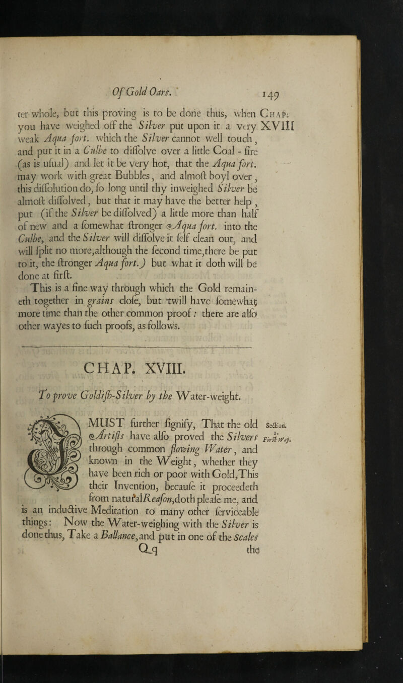 ter whole, but this proving is to be done thus, when Chap* you have weighed off the Silver put upon it a very XVill weak Aqua fort, which the Silver cannot well touchy and put it in a Culbe to dilfolve over a little Coal - fire (as is u(ual) and let it be very hot, that the Aqua fort. may work with great Bubbles, and almoft boyl over , this diffolution do, fo long until thy inweighed Silver be almoft diffolved, but that it may have the better help , put (if the Silver be diffolved) a little more than half of new and a fomewhat ftronger <*Alqua fort, into the Culbe, and the Silver will diffolveit felf clean out, and will fplit no more,although the fecond time,there be put to it, the ftronger Aqua fort.) but what it doth will be done at firft. This is a fine way through which the Gold remain- eth together in grains clofe, but twill have fomewha? more time than the other common proof: there are alfo other wayes to fuch proofs, as follows. CHAP. XVIII. . > fo prove Goldijh-Silver by the W^ater-weight. MUST further fignify, That the old Seniors. oAfrtifts have alfo proved the Silvers First through common flowing Water, and known in the Weight, whether they have been rich or poor with Gold,This their Invention, becaufe it proceedeth from natufalZvo^z,dothpleafe me, and is an inductive Meditation to many other ferviceabld things: Now the Water-weighing with the Silver is done thus. Take a Battance,and put in one of the Scales Qjj the