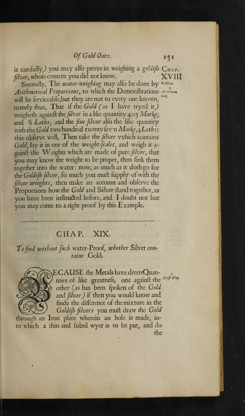 it carefully^ you may alfo prove in weighing a goldifo Chap. fiver, whole content you did not know. XVIII Secondly, The water-weighing may alfo be done by Se<aion- Arithmetical Proportions, to which the Demonftrations ■Arithme* will be ferviceable,but they are not to every one known, Uck< namely thus, That if the Gold fas I have tryed it) weigheth againft the fiver in a like quantity 405 Marlas, and 8 Loths, and the fine fiver alfo the like quantity with the Gold two hundred twenty fev'n Mar\s,\Loths‘, this obferve well, Then take the fiver which contains Gold, lay it in one of the weightfcales, and weigh it a- gainft the Weights which are made of pure fiver, that you may know the weight to be proper, then fink them together into the water: now7, as much as it doth go for the Goldifb fiver, fo much you muft fopply of with the fiver weights, then make an account and obferve the Proportions how the Gold and Silver ftand together, as you have been inftru&ed before, and I doubt not but you may come to aright proof by this Example* CHAP, XIX. To find without fitch water-Proof, whether Silver con¬ tains Gold. yEC AUSE the Metals have diversQuari- t. tities of like greatnefs, one againft the Fir^Waf' other (as has been fpoken of the Gold and fiver) if then you would know and finde the difference of the mixture in the __ Goldiflo fivers you muft draw the Gold through an Iron plate wherein an hole is made, in¬ to which a thin and fubtil wyer is to be put, and do
