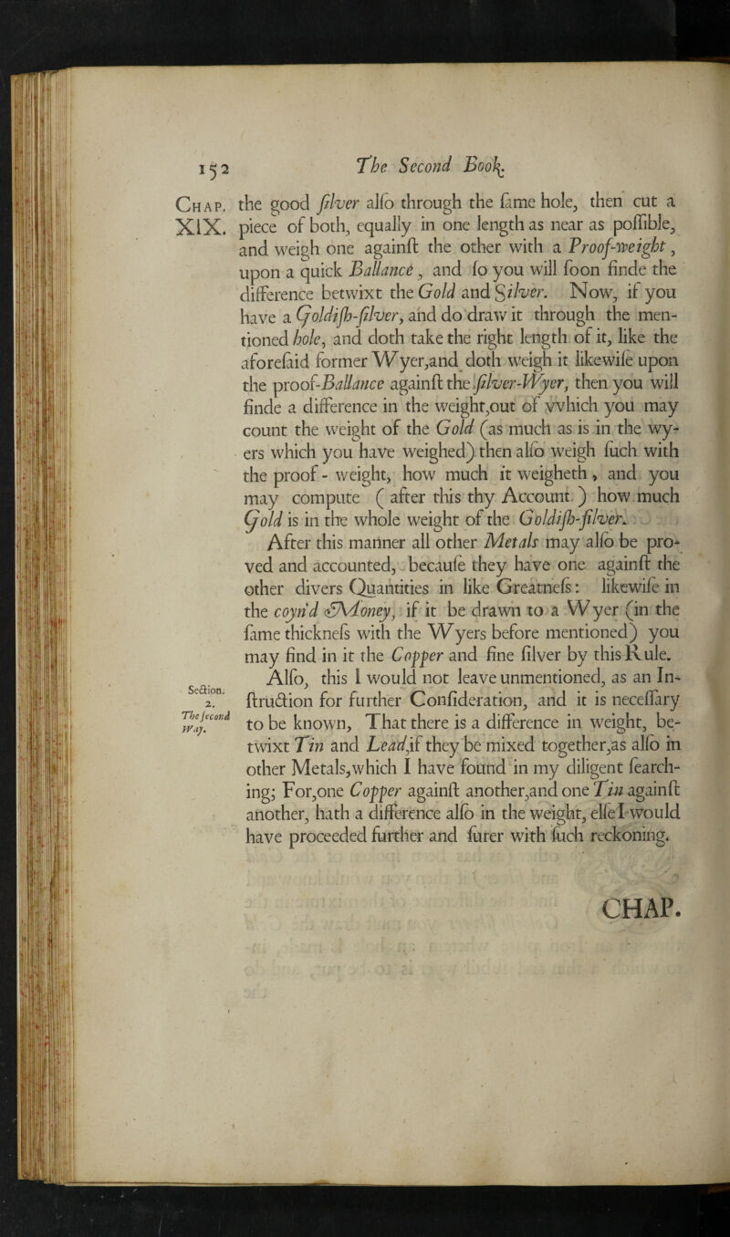 Chap. XIX. Seftion. 2. Thejecond Way. the good fiver alfo through the fame hole, then cut a piece of both, equally in one length as near as poflible, and weigh one againft the other with a Proof-weight, upon a quick Ballance , and fo you will foon finde the difference betwixt the Gold andS ilver. Now, if you have a Cjoldifh-fiver, and do‘draw it through the men¬ tioned hole, and doth take the right length of it, like the aforefaid former Wyer,and doth weigh it likewife upon the proo{-Ballance againft the flver-Wyer, then you will finde a difference in the weight,out of which you may count the weight of the Gold (as much as is in the wy- ers which you have weighed) then alfo weigh fuch with the proof - weight, how much it weigheth, and you may compute ( after this thy Account ) how much (f old is in the whole weight of the Goldijh-fiver. After this mariner all other Metals may alio be pro¬ ved and accounted, becaufe they have one againft the other divers Quantities in like Greatnefs: likewife in the coyrid SV!..oney) if it be drawn to a Wyer (in the fame thicknefs with the Wyers before mentioned) you may find in it the Copper and fine filver by this Rule. Alfo, this i would not leave unmentioned, as an In- ftrudion for further Confideration, and it is neceffary to be known. That there is a difference in weight, be¬ twixt Tin and Lead,if they be mixed together,as alfo in other Metals,which I have found in my diligent fearch- ing; For,one Copper againft another,and one Tin againft another, hath a difference alfo in the weight, elfef would have proceeded further and furer with fuch reckoning. CHAP. i