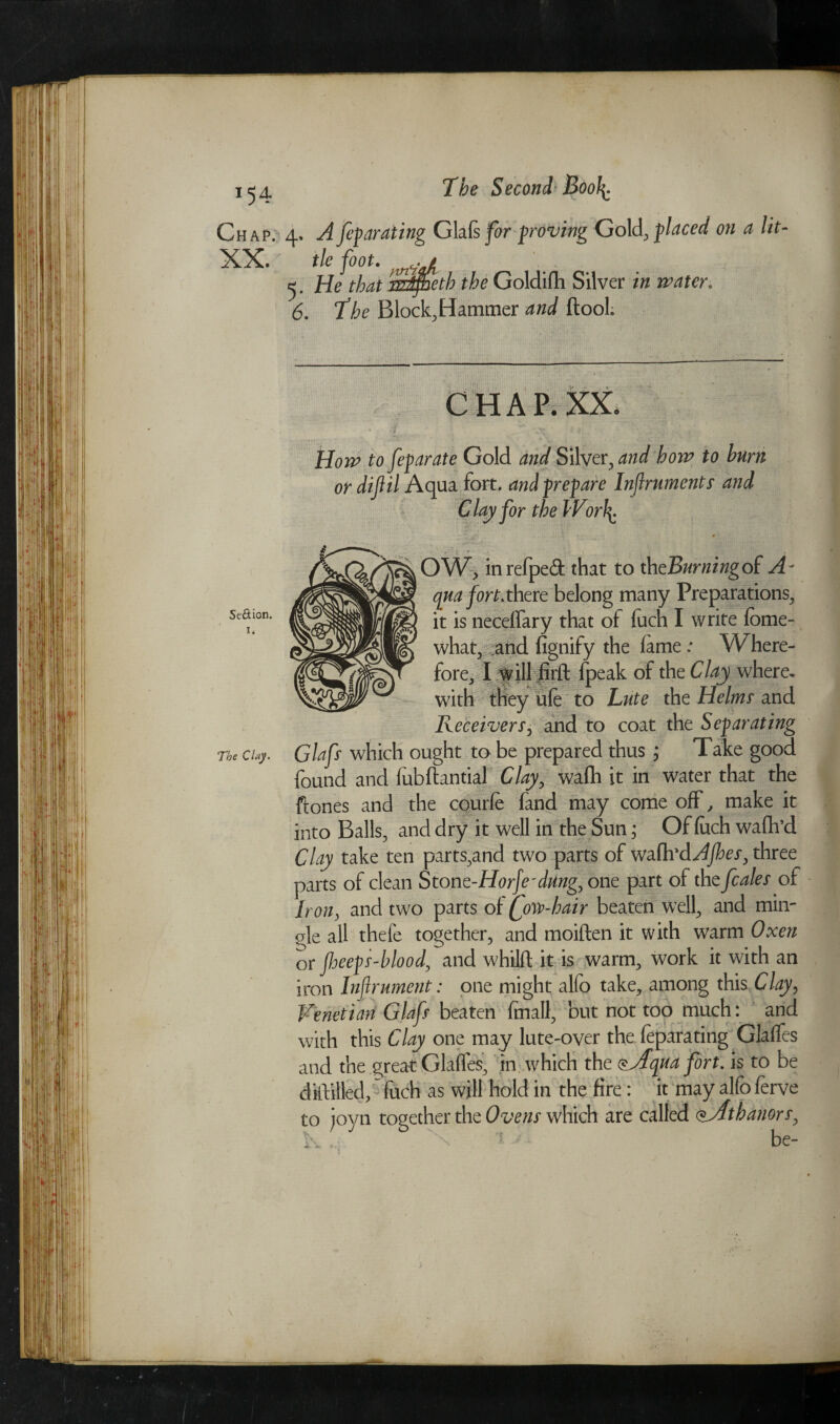 Chap. 4. A feyaraiing Glals for proving Gold placed on a lit- tie foot, 5. He that m^eth the Goldifh Silver in water. 6. The Block,Hammer and (tool. Se&ion. 1. The Clay. CHAP. XX. — — • r '• - ‘* Su* • •!* H022? t0 feyarate Gold Silver, how to burn or diftil Aqua fort, andyreyare Inflruments and Clay for the WorJ\. OW> inrefped that to thcBurningoI A- qua yart.there belong many Preparations, it is necelfary that of fuch I write feme- what, and fignify the lame .* W here- fore, I will firft (peak of the Clay where, with they ufe to Lute the Helms' and Receivers, and to coat the Seyarating Glafs which ought to be prepared thus ; Take good found and fubftantial Clay, wafh it in water that the ftones and the courfe land may come off, make it into Balls, and dry it well in the Sun; Of luch walk’d Clay take ten parts,and two parts of wa.fh'dAJhes, three parts of clean Stonc-Horfe'dUng, one part of the fcales of Iron, and two parts of jfow-hair beaten well, and min- gle all thefe together, and moiften it with warm Oxen or flieeys-blood, and whilft it is warm, work it with an iron Infrument: one might alfo take, among this Clay, Venetian Glafs beaten finall, but not too much: and with this Clay one may lute-over the feparating Glalfes and the great Glades, in which the $yTqua fort. is to be diftilled^fuch as will hold in the fire : it may alfo ferve to joyn together the Ovens which are called SfAthanors, 1-, . ; be-