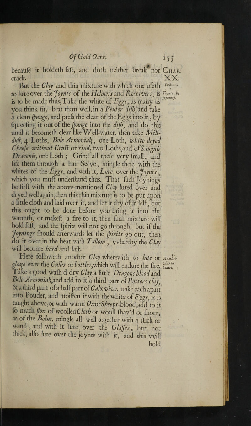 becaufe it holdeth fall, and doth neither break nor Chap. crack. X X. But the Clay and thin mixture with which one ufeth to lute over th zjoynts of the Helmets ^hd Receivers/is To lute the is to be made thus,Take the white of Eggs, as many asJ you think fit, beat them well, in a Venter diflo, and take a clean fyunge, and prefs the clear of the Eggs into it, by fqueefing it out of the jtyunge into the difb, and do this until it becometh clear like Well-water, then take Mill- dujl, 4 Loths, Bole Armonial\, one Loth, white dryed Cbeefe without Crutt or rind', two Loths,and of Sanguis Draconis, one Loth ; Grind all thefe very fmall, and lift them through a hairSeeve, mingle thefe with the whites of the Eggs, and with it, Lute over the Joynts , which you muff underftand thus. That fuch Joynings be firffc with the above-mentioned Clay luted over and dryed well again,then this thin mixture is to be put upon a little cloth and laid over it, and let it dry of it felf, but this ought to be done before you bring it into the warmth, or makeft a fire to it, then fuch mixture will hold faff, and the fpirits will not go through, but if the Joynings fhould afterwards let the joints go out, then do it over in the heat with fallow , vvhereby the Clay will become hard and faft. Here followeth another Clay wherewith to lute or Another gla^e-over the Culbs or bottles,which will endure the fire, fXl ) Take a good waflvd dry Clayyi little Dragons bloodand Bole Armonia^and add to it a third part of Potters clay, & a third part of a half part of Calx vive^ make each apart into Pouder, and moiften it with the white of Eggs, as is taught above,or with warm OxorSbeeps-blood,zdd\o it fo much flox of woollen Cloth or wooll fhav’d or fhorn, as of the Bolus, mingle all well together with a ftick or wand , and with it lute over the Glajfes, but not thick, alfo lute oyer the joynts with it, and this will hold
