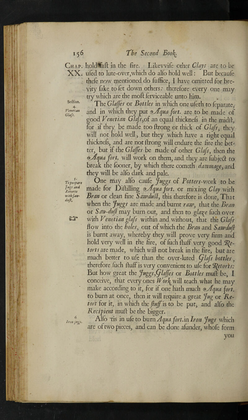 Se&ion. 4- Venetian Glafs. 156 The Second Boo\. Chap, holdffaft in the fire. Likevvife other Clays are to be XX* ufed to lute-over,which do alfo hold well: But becaufe thefe now mentioned do fuffice, I have omitted for bre¬ vity fake to fit down others: therefore every one may try which are the moft ferviceable unto him. The Glajjes or Bottles in which one ufeth to feparate, and in which they put (*yPqua fort. are to be made of good Venetian Glafs,of an equal thicknefs in the midft, for if they be made too ftrong or thick of Glafs, they will not hold well, but they which have a right equal thicknefs, and are not ftrong will endure the fire the bet¬ ter, but if the Glaffes be made of other Glafs, then the <*AquaforU will work on them, and they are fubjeft to break the fboner, by which there cometh damnage, and they will be alfo dark and pale. One may alfo caufe Juggs of Potters-work to be made for Diftilling cqua fort. or mixing Clay with Bran or clean fine Sawdutt, this therefore is done. That when the Juggs are made and burnt raw, that the Bran or Saw-dufl may burn out, and then to gla^e fuch over with Venetian glafs within and without, that the Glafs flow into the holes, out of which the Bran and Sawduf is burnt away, whereby they will prove very firm and hold very well in the fire, of fuch fluff very good Re¬ torts are made, which will not break in the fire, but are much better to ufe than the over-luted (Jlafs bottles, therefore fuch fluff is very convenient to ufe for 2^torts: But how great the Juggs fflajfes or Bottles muft be, I conceive, that every ones iVorl^ will teach what he may make according to it, for if one hath much <*Vfqua fort. to burn at once, then it will require a great Jug or Re¬ tort for it, in which the fluff is to be put, and alfo the Recipient muft be the bigger. Alfo 'tis in ufe to burn Aqua fort.in Iron Jugs which are of two pieces, and can be done afunder, whofe form ' - y ft you To prepare Jugs and Retorts with Jaw daft. 6 Iren jttgs.