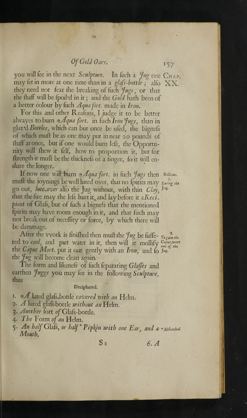 you will fee in the next Sculpture. In fuch a Jug one Chap. may fet in more at one time than in a glaf-bottle * alfo XX. they need not fear the breaking of fuch fugs-, or that the fluff will be fpoikd in it; and the Gold hath been of a better colour by fuch Aqua fort, made in Iron. For this and other Reafons, 1 judge it to be better alwayes to burn <*Aqua fort. in fuch Iron fugs, than in glaz’d Bottles, which can but once be ufed, the bignefs of which muft be as one may put in near 2 o pounds ot fluff at once, but if one would burn lefs, the Opportu¬ nity will flaew it felf how to proportion it, but for ftrength it muft be the thicknefs of a finger, fo it will en¬ dure the longer. If now one will burn @Aqua fort, in fuch Jugs then se&ion. muft the joynings be well luted over, that no fpirits may the go out, lute^over alfo the Jug without, with thin Clay,11'8* that the fire may the lefs hurt it^ and lav before it a Red* pent of Glafs, but of fuch a bignefs that the mentioned fpirits may have room enough in it, and that fuch may not breakout of neceflity or force, by which there will be dammage. After the work is finifhed then muft the Jug be fuffe- togJinthe red to cool, and put water in it, then will it mollify the Caput Mort. put it out gently with an Iron0 and fo Jk* the Jug will become clean again. The form and likenefs of fuch feparating Glajfes and earthen Juggs you may fee in the following Sculpture, thus r Deciphered. 1. oA luted glals.bottle covered with an Helm. 2. A luted glals-bottle without an Helm. 3. Another lort of Glals-bottle. 4. The Form of an Helm. 5. An half Glafs, or half* Pip!fit with one Ear, and *»aMuk1>*i Mouth, S s 6* A 1