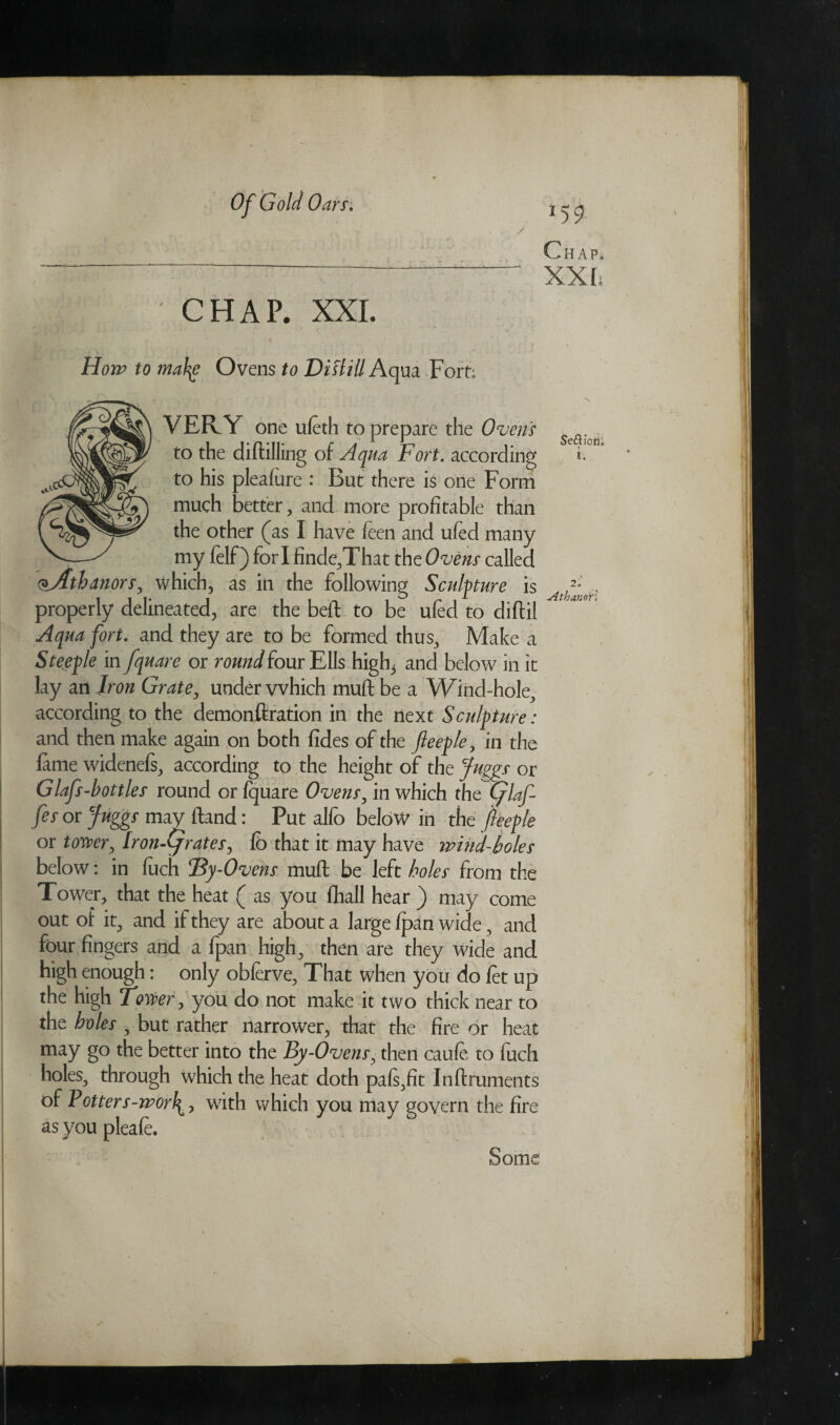 CHAP. XXL How to mahg Ovens to Distill A qua Fort; much better, and more profitable than the other (as I have leen and uled many my felf) fori finde,That the Ovens called <*Athanors, which, as in the following Sculpture is VERY one ufeth to prepare the Ovens to the diftilling of Aqua Fort, according to his pleafure : But there is one Form 2. Athan'oP. properly delineated, are the belt to be ufed to diftil Aqua fort. and they are to be formed thus. Make a Steeple in fquare or round four Ells high3 and below in it lay an Iron Grate, under vvhich muft be a Wind-hole, according to the demonftration in the next Sculpture: and then make again on both fides of the fteeple, in the lame widenefs, according to the height of the fuggs or Glafs-bottles round or Iquare Ovens, in which the (piaf¬ fes or fuggs may Hand: Put alfo below in the fteeple or tower, Iron-Cjrates, lb that it may have wind-boles below: in fuch Tty-Ovens muft be left holes from the Tower, that the heat ( as you fhall hear ) may come out of it, and if they are about a large Ipan wide , and four fingers and a Ipan high, then are they wide and high enough: only obferve. That when you do let up the high Tower, you do not make it two thick near to the holes , but rather narrower, that the fire or heat may go the better into the By-Ovens, then caule to fuch holes, through which the heat doth pafs,fit Inftruments of Potters-wotf, with which you may govern the fire as you pleafe. Some