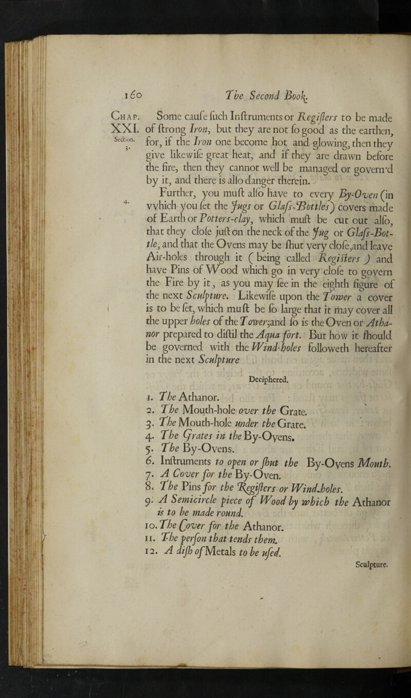 Chap. Some caufefuch Inftrumentsor Registers to be made XXI. of ftrong Iron, but they are not fo good as the earthen, sea™. for^ jf t[lc Jron one become hot and glowing, then they give likewife great heat, and if they are drawn before the fire, then they cannot well be managed or govern'd by it, and there is alio danger therein. Further, you mud; alio have to every By-Oven (in 4' which you fet the Jugs or Glafs-‘Bottles') covers made of Earth or Potters-clay, which muft be cut out alio, that they dole juft on the neck of the Jug or Glafs-Bot- tle, and that the Ovens may be fhut very cIofe,and leave Air-holes through it ( being called Registers) and have Pins of Wood which go in very clofe to govern the Fire by it, as you may fee in the eighth figure of the next Sculpture. Likewife upon the Rower a cover is to be let, which muft be fo large that it may cover all the upper holes of the 7oner,and fo is the Oven or Atha- nor prepared to diftil the Aqua fort. But how it fhould be governed with the Wind-holes folioweth hereafter in the next Sculpture i ■ * ■. ' • * Deciphered. 1 ; A • .« tJsJ i Jk ■> - • - •* ' ' a '' * . w ; ' • 1. The Athanor. 2. The Mouth-hole over the Grate. 3. The Mouth-hole under the Grate* 4. The (jrates in t/^By-Oyens. 5. The By-Ovens. 6. Inftruments to open or jhut the By-Oyens Mouth. 7. A Cover for the By-Oven. 8t The Vins for the ‘l^egijlers or Wind*holes. 9* A Semicircle piece of Wood by which the Athanor is to be made round. 10. The Qover for the Athanor. 11. The perfon that tends them* 12. A dip a/Metals to be ufed\ Sculpture.