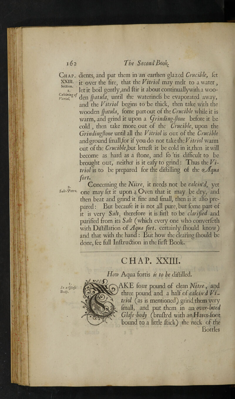 \&2 Chap. xxiii. SedtioD. I. Calcining of Vitriol, 2. Salt-Tetre. Jn a (f hfs BodJ. The Second Bool^ : l dients, and put them in an earthen glazed Crucible, fet it over the fire, that the Vitriol may melt to a water, let it boil gently,and dir it about continuallywith a woo¬ den fiatula, until the waterinels be evaporated awray, and the Vitriol begins to be thick, then take with the wooden fiatula, fome part out of the Crucible while it is warm, and grind it upon a Cjrindingfione before it be cold , then take more out of the Crucible, upon the Grindingflone until all the Vitriol is out of the Crucible and ground fmall,for if you do not take the Vi triol warm out of the Crucible,but letted it be cold in it,then it will become as hard as a done, and lo tis difficult to be brought out, neither is it eafy to grind: Thus the Vi¬ triol is to be prepared for the didilling of the <&fqua fort. Concerning the Nitre, it needs not be calcin'd, yet one may fet it upon a Oven that it may be dry, and then beat and grind it fine and Imall, then is it alio pre¬ pared : But becaufe it is not all pure, but lome part of it is very Salt, therefore it is fil'd to be clarified and purified from its Salt (which every one who converleth with Didillation of Aqua fort. certainly fhould know) and that with the hand : But how the clearing Ihould be done, fee full Indru&ion inthefird Book* CHAP. XXIII. How Aqua fortis is to be difiilled. AKE four pound of clean Nitre, and three pound and a half of calcin'd Vi¬ triol (as is mentioned) grind them very Imall, and put them in an over-luted Glafi 'body (brudrd with anHares-foot bound to a little dick) the neck of the Bottles