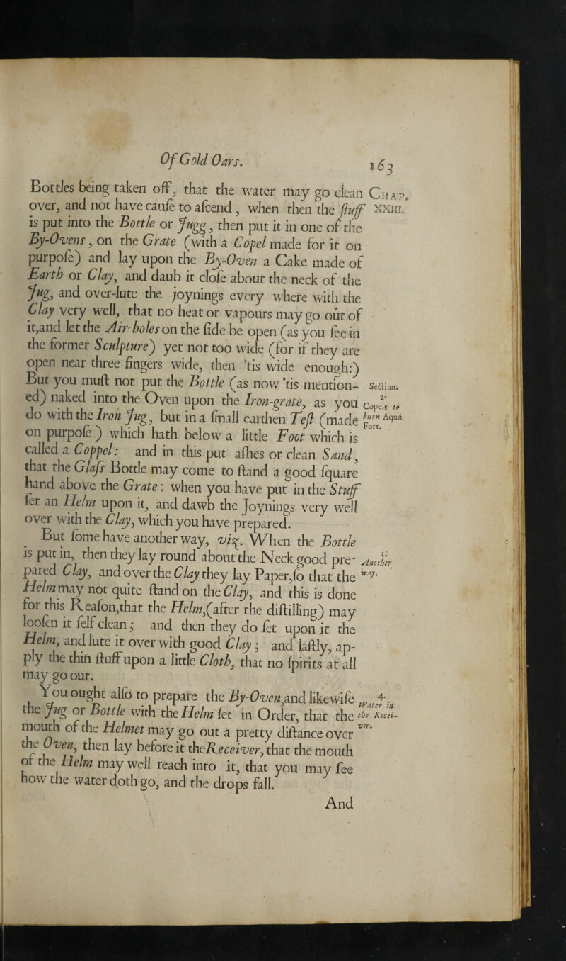 Bottles being taken off, that the water may go clean Chap, over, and not have caufe to afeend , when then the fluff xxiil is put into the Bottle or Jugg, then put it in one of the By-Ovens, on the Grate (with a Copel made for it on purpofe) and lay upon the By-Oven a Cake made of Earth or Clay, and daub it clofe about the neck of the Jug, and over-lute the ^/oynings every where with the Clay very well, that no heat or vapours may go out of • it,and let the Airholes on the fide be open (as you fee in the former Sculpture^ yet not too wide (for if they are open near three fingers wide, then ’tis wide enough:) But you mud not put the Bottle (as now ’tis mention- seaion. ed) naked into the Oven upon the Iron-grate, as you copdi » do with the Iron Jug , but in a fmall earthen Tefl (made ^*Aqua on purpole ) which hath below a little Foot which is called a Coppel: and in this put allies or clean Sand , that the Glafs Bottle may come to ftand a good fquare hand above the Grate: when you have put in the Stuff let an Helm upon it, and dawb the Joynings very well over with the Clay, which you have prepared. But feme have another way, vff. When the Bottle is put m then they lay round about the Neck good pre~ pared Clay, and over the Clay they lay Paper,fo that the ** Helm may not quite ftand on the Clay, and this is done or this R eafon,that the Helm falter the diftillinn) may loo.en it felf clean, and then they do fet upon it the H.elm> and ,uce ^ over with good Clay; and laftly, ap¬ ply the thin fluff upon a little Cloth, that no fpirits at all may go out. You ought alfc to prepare the By-Ovenyrnd likewife 4' the Jug or Bottle with the Helm fet in Order, that the the Recei- mouth of the Helmet may go out a pretty diftanceover v’r‘ t le Oven, then lay before it th^Receiver, that the mouth of the Helm may well reach into it, that you may fee now the water doth go, and the drops fall. And \ .