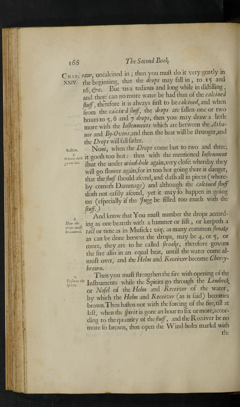 16 Chap, raw, uncalcined in j then you mull do it very gently in XXIV. the beginning, that the drop may fall in , to .15 and 16 &c. But tis a tedious and long while in diftillmg, and there can no more water be had than of the calcined fluff therefore it is always firft to be calcined, and when from the calcin'd fluff, the drop are fallen one or two hours to 5,6 and 7 drop, then you may draw a little more with the Inflruments which are between the Atba- nor and By-Ovens,and then the heat will be ftronger,and the Drop will fall fatter. Now, when the Drop come but to two and three, Se&ien. --1 # \ T n whJp0,h it goeth too hot: then with the mentioned lnflmment fliut the under wind-bole again,very clofe: whereby they will go flower again,for in too hot going there is danger, that the fluff fhould afcend, and dafh all in pieces (where¬ by cometh Dammage) and although the calcined fluff doth not eafily afcend, yet it may fo happen in going on (efpecially if the fugg be filled too much with the fluff.) j ' And know that You muft number the drops accord- — ina as one beateth with a hammer or fill, or keepeth a t Mot time as in Mufick: vi* as many common final# as can be done betwxt the drops, may be or 5, or more, they are to be called ftroalp, therefore govern the fire alio in an equal heat, untill the water come al- moft over, and the Helm and Receiver become Cherry- brown. Then you muft ftrengthen the fire with opening of the To force the Inflruments while the Spirits go through the Limbeck or Nofel of the Helm and Receiver of the water y by which the Helm and Receiver (as is (aid) becomes brown.Then haften not with the forcing of the fire, till at laft, when the Jpirit is gone an hour to fix 01 more,accor- ding to the quantity oi the fluff, and the Receiver be no more fo brown, then open the Wind-holes markd with 10 too hot. How the drops muft
