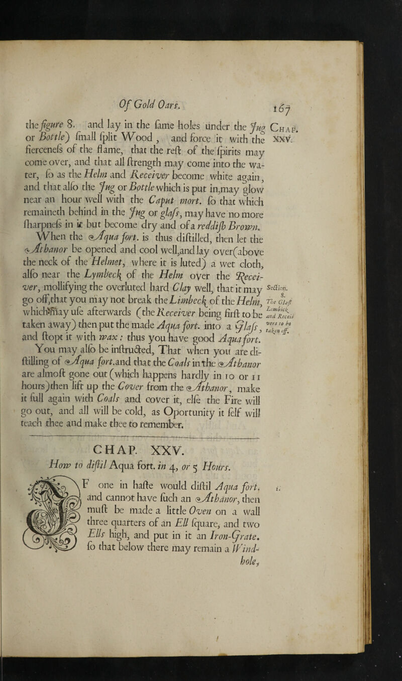 the figure 8. and lay in the fame holes under the Jug Chap os Bottle') (null fplit Wood , and force it with the xxv. fiercenefs of the flame, that the reft of the fpirits may come over, and that all ftrength may come into the wa¬ ter, id as the Helm and Receiver become white again, and that alfo the Jug or Bottle which is put in,may glow near an hour well with the Caput mort. fo that which remaineth behind in the Jug or glafs, may have no more fharpnefs in k but become dry and of a reddijh Brown. When the <* *Jfqua fort. is thus diftilled, then let the r^Jthanor be opened and cool well,andlay over(above the neck of the Helmet, where it is luted) a wet cloth, alfo near the Lymbec\ of the Helm oyer the 'Recei¬ ver, mollifying the overluted hard Clay well, that it may Sa3ion- go off,that you may not break theLimbecfioh the Helm, rt, cij? which®ay ule afterwards (theReceiver being firfttobe LJu&,u taken away) then put the made Aqua fort, into a flajs, and ftopt it with wax; thus you have good A qua fort. You may alfo be inftrufted. That when you aredi- ftilling of <fAqua fort.and that the Coals in the <s Jtbanor are almoft gone out (which happens hardly in io or n hours)then lift up the Cover from the <?jltbdnor, make it full again with Coals and cover it, elfe the Fire will go out, and all will be cold, as Oportunity it felf will teach thee and make thee to remember. CHAP. XXV. How to diflil Aqua fort, in 4, or 5 Hours. tiVjikc} \F one in hafte would diftil Aqua fort, have fuch an <^_Athanor, then * a iv / /I 1 1 1 /a Ells high., and put in it an Iron-(jrate* fo that below there may remain a iVind- muft be made a little Oven on a wall three quarters of an Ell fquare? and two /