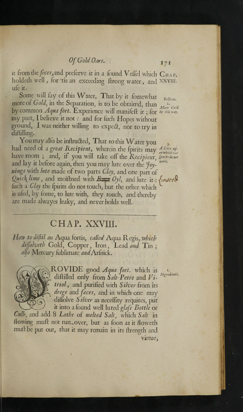 it from the feces,md preferve it in a found Veffel which Chap. holdeth well, for’tis an exceeding ifrong water, and xxviii. ule it. Some will fay of this Water, That by it fomewhat Sc£fion more of Gold, in the Separation, is to be obtained, than by common Aqua fort. Experience will manifefl it • for my part, I believe it not: and for fuch Hopes without ground, I was neither willing to expeft, nor to try in diddling. 2 - . You may alfo be inftrufted, That to this Water you 3. had need of a great Recipient, wherein the fpirits may J Lute up. have room ; and, if you will take off the Recipient, fpirits do not and lay it before again, then you may lute over the Joy-  nings with lute made of two parts Clay, and one part of Quick lime, and moiftned with Jhapr Oyl, and lute it :pmStcf§- lucii a Clay the fpirits do not touch, but the other which ^ is ufed, by fome, to lute with, they touch, and thereby are made alwayes leaky, and never holds well. CHAP. XXVIII. How to diflil an Aqua fortis, called Aqua R egis, which dijfolveth Gold, Copper, Iron, Lead and Tin; alfo Mercury foblimate andAxCnvk. ROVIDE good Aqua fort, which is r- (Milled only from Salt-Petre and Vi- Ingredims' triol, and purified with Silver from its dregs and feces, and in which one may diflolve S ilver as necefiity requires, put it into a found well luted glafs Bottle or Culby and add 8 Loths of melted Salt, which Salt in flowing mud not run^over, but as foon as it floweth muft be put out, that it may remain in its ftrength and virtue,