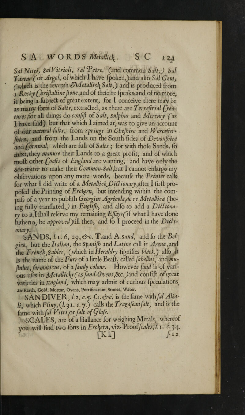 SalNitrSal Vitriolic Sal^etre, (and common Salt ,) Sal Tartar (or ^rga/, of which I have fpoken,)and alfo Sal Gem, (which is the fe\emh(tMletaUic\Salt,) and is produced from a Rocky Chriftalline ftone ,and of thefe he fpeaks,and of no more, it being a lubjed; of great extent, for l conceive there may be as many forts of Salts, extra&ed, as there are Terreflrial Crea¬ tures /or all things do confijl of Salt, sulphur and Mercury (as I have faid) but that which I aimed at, was to give an account of our natural [alts, from Spings in Chejhire and IVarcefier- jhire, and from the Lands on the South fides of Devonshire and Cormval, which are full of Salts; for with thofe Sands, fo niixt,they manure their Lands to a great profit, and of which moft other Coafts °f Ragland are wanting, and have only the Sea-water to make their Common-Salt,but I cannot enlarge my obfervations upon any more words, becaule the Printer calls for what I did write of a MetaUichJDitlionary,after I firft pro- poled the Printing of Erckern, but intending within the com- pals of a year to publifh Georgim Agricola,de re MetaUica (be¬ ing fully tranflatedj in Englifhy and alfo to add a Dictiona¬ ry to it,I fhall referve my remaining EfaysfiC what I have done hitherto, be aprovedy\\\ then, and fo I proceed in the Dicti¬ onary. SANDS, /.i. 6, 29, &>c. T.and A.Sand, and fo the Bel- gick, but the Italian, theSpnijh and Latine call it Arena, and the French,Sables, (which in Heraldry fignifies black,') alfo it is the name of the Furr of a little Beaft, called fabellus, and mu- f]lulus, fatmaticus, of a fandy colour. However [and is of vari¬ ous ules in MetaUic}\s (diS fand-Ovens,See. )mA. confifl of great varieties in England, which may admit of curious fpeculations. See Earth, Gold, Mortar, Ovens, Petrification, Stones, Water. SANDIVER, /.2. . &c. is the fame with fal Alka¬ li > which Pliny, (l. 31. c. 7.) calls the Tragafeanfait, and is the fame with fal Vitri,or fait ofCflafs. SCALES, are of a Ballance for weighing Metals, whereof vou will find two forts in Erckern, viz- Prooffeales, 1.1. c. 3 4. y [Kk] ft**