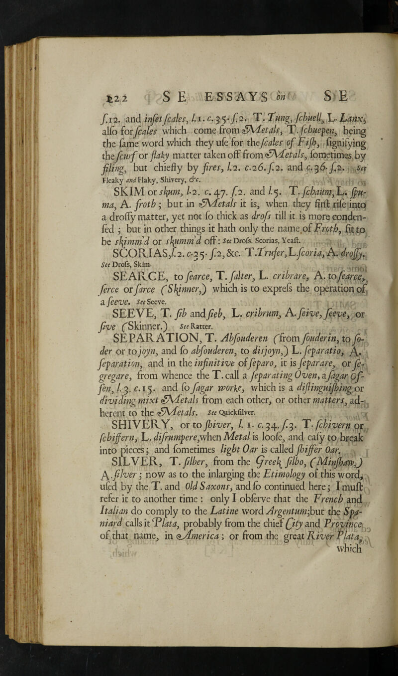 f. 12. and infetfcales, /.1.C.35./2. TlTung, fchnel^L- Lanx$ alfd for kales which come from FAdetals, T.fcbuepen, being the fame word which they ufe for thefcales of Fifh, fignifying thzfcw f or flaky matter taken off from FAFetals, fometimes by filing, but chiefly by fires, /.2, c.i6.f.2. and c.36- f.2. see Fleaky and Flaky, Shivery, &c. , , v. SKIM or s\um, /-2. c.47. f.2. and /.5. T. fchaiim,!,* fim- ma, A. ; but in SVEetals it is, when they firft rile into a droffy matter, yet not fo thick as till it is more conden- fed ; but in other things it hath only the name of Froth, fit to be sb^immd or styimmd off: J^Drofs. Scorias, Yeaft. SCORIAS3/.2.c 35* //&c. T.Trufer,Lfcoria, A. drojfy. See Drofs, Skim. y , , SEARCE, to fearce, T. falter, L. cribrare, A. tofearce7 ferce or farce (Sfynner,') which is to exprefs the operation of a feeve. See Seeve. SEEVE, T. //> andL. cribrum, A,feivePfeeve, or ('Skinner.) Ratter. SEPARATION, T. Ahfouderen (from fouderin, to/?- Jer or to joyn, and fo ahfouderen, to disjoynf) L. feparatio, A* feparation, and in the infinitive offeparo, it is feparare, or gregare, from whence the T. call a feparating Oven> a/g^r 0/ ye#? L 3. c. 15. and foworke, which is a difiinguijhing or dividing mixt <£AAetah from each other, or other matters, ad¬ herent to the (SKdetah. See Quickfilver. SHIVERY, or to fhiver, L 1. c. 34-/3. T. fchivern or fchifiern, L. difrumfere;when Metal is loofe, and eafy to break into pieces; and fometimes light Oar is called fhijfer Oar, SILVER, T. fiber, from the (freely filbo, (Minfbaw,) A .fiver ,* now as to the inlarging the Ethnology of this word, ufed by the T. and Old Saxons, andfo continued here,* Imufb refer it to another time : only I obferve that the French and Italian do comply to the Latine word Argentumfowt the Spa¬ niard calls it Flat a, probably from the chief Qtyand Province of that name, in <tAmerica; or from the great River Plata *■ ' whiclT-