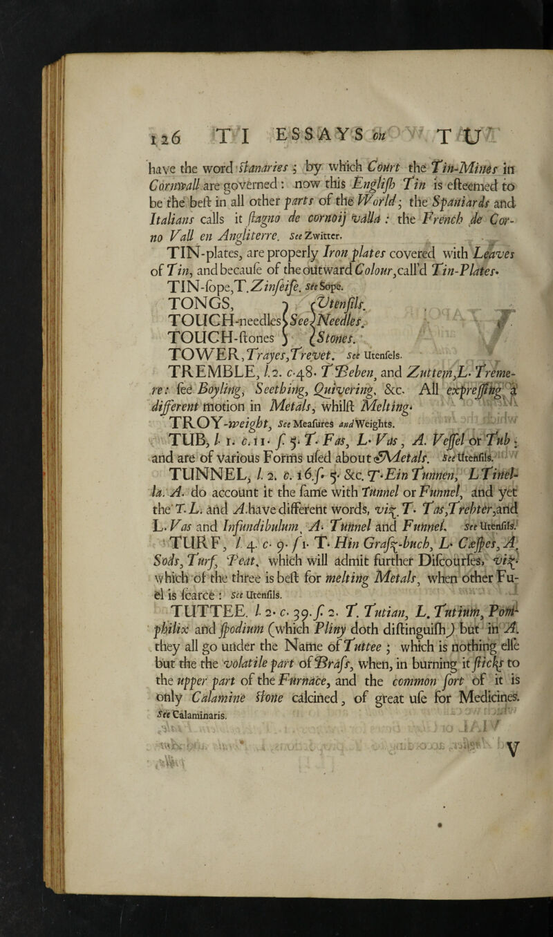 have the word Canaries , by which Court the Tin-Mines hi Cornwall are governed : now this Englifh Tin is efteemed to bethe beft in all other farts of the World • the Spaniards and Italians calls it ffagno de cornoij vdlla : the French de Cor- no Vail en Angliterre. s^Zwitter, TIN-plates, are properly Iron plates covered with Leaves of Tin, andbecaufe of theouitward^/a^caird Tin-Plates• TIN Tope,T.Zinfeife. stettefi. , : TONGS, i (Vtenjils. TOUCH -n eedles ( See ) Needle so Jv TOUCH-ftones ) {Stones. T OW E R, Troyes, Trevet. See Utenfels. TREMBLE, 1.7. c-48- TffBebena and Zuttem,L• Treme- re: lee Boy ling, Seething, Quivering, &c> All exprefftng a different motion in Metals, whilft Melting- TROY -weight. See Meafures W Weights. TUB, /• r. c. ii- f f'T Fas, L'Vtls, A. Veffel or Tub : and are of various Forms ufed about <&\detals. TUNNEL, /. 2. £. i 6,f 5* &c. T-Ein Tunnen, LTinel- do account it the fame with Tunnel ox Funnel, and yet the T. L. and have different words, vi^T> Tas,Trehter,and L.Vas and Infundibulum% ip. Tunnel and Funnel, see Uttnfils. TURF, / 4. c- 9- f l- T-.Hin Grafc-buchy L* Caffes, Am Sods, Turf Teat, which will admit further Difcourfes, which of the three is beft for melting Metals5 when other Fu¬ el is fcarce *. See Utenfils. TUTTEE. /• 2* c. 39./^ 2. T. Tutian, Lm Tutium, Pa/zi- and ffodium (which P/izzy doth diftinguifhbut iln 21 they all go under the Name of Tuttee ; which is nothing elle but the the volatile part of SBrafs, when, in burning itfticfys to the upper part of the Furnace, and the common fort of it is only Calamine Hone calcined, of great ufe for Medicines. See Calaminaris. 'A, / SO Jiii OB m V