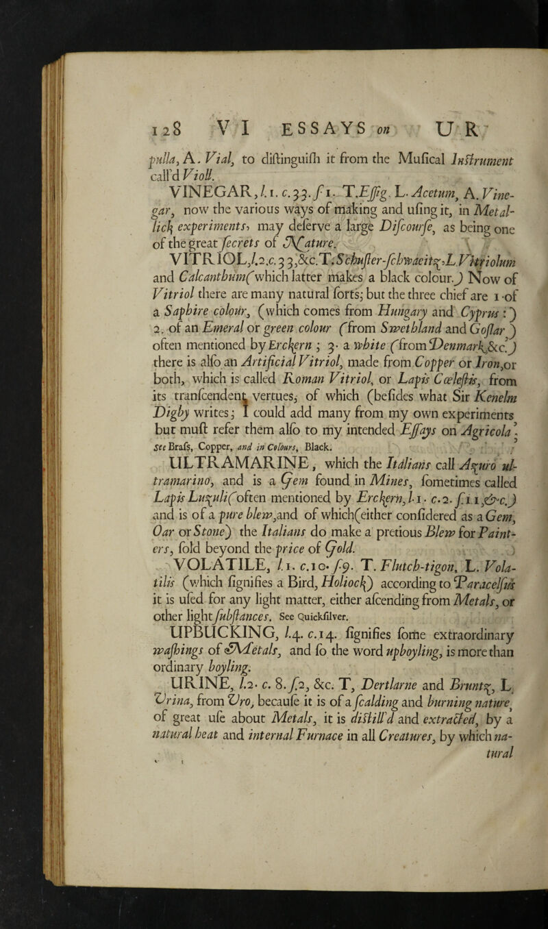 pulla,A. Vial, to diftinguifh it from the Mufical Instrument calfd Violl. > A VINEGAR,/, i. c.^.fiiCT.Ejfig, L. Acetum, A. Vine¬ gar, now the various ways of making and ufing it, in Metal¬ licexperiments, may deferve a large Difcourfe, as being one of the great fecrets of C\fiature. VITRIOL, /.2.c. 3 3,8tc.T.SchMj}er-fcbmeit^LVhriolum and Calcanthum(which latter makes a black colour.^ Now of Vitriol there are many natural forts; but the three chief are i of a Saphire colour, (which comes from Hungary and Cyprus :) 2. of an Emeral or green colour ffrom S wet bland and Gofiar ) often mentioned byErcfyrn ; 3- a white ffrom<Denmar\>fkc.J there is alfo an Artificial Vitriol, made from Copper or Iron,or both, which is called Roman Vitriol, or Lapis Cceleflis, from its tranlcendent vertues, of which (befides what Sir Kenelm Digby writes; I could add many from my own experiments but muft refer them alfo to my intended Ejfays on Agricola - See Brafs, Copper, and in Colours, Black. ULTRAMARINE, which the Italians call A^uro ul¬ tramarine, and is a (jem found in Mines, fometimes called LapisLupulifioften mentioned by Ercfyrn,Li- c.i.fi,i,&c.) and is of a pure blew,and of which(either confidered as a Gem, Oar or Stone) the Italians do make a pretious Blew (or Paint¬ ers, fold beyond the price of (fiold. VOLATILE, /.i, c.io* f<$. T. Flutcb-tigon, L. Vola¬ tile (which fignifies a Bird, HolioclQ according to ‘Paracelfw it is ufed for any light matter, either afcending from Metals, or Other lightfubflances. See Quickfilver. UFBUCKING, /.4. c.14. fignifies fortie extraordinary wajhings of SAfetals, and fo the word upboyling, is more than ordinary boyling. URINE, /.2- c. 8-/2, &c. T, Dertlarne and Brunts^, L Vrina, from LVo, becaule it is of a fealding and burning nature^ of great ufe about Metals, it is diftill'd and extracted, by a natural heat and internal Furnace in all Creatures, by which na¬ tural t /