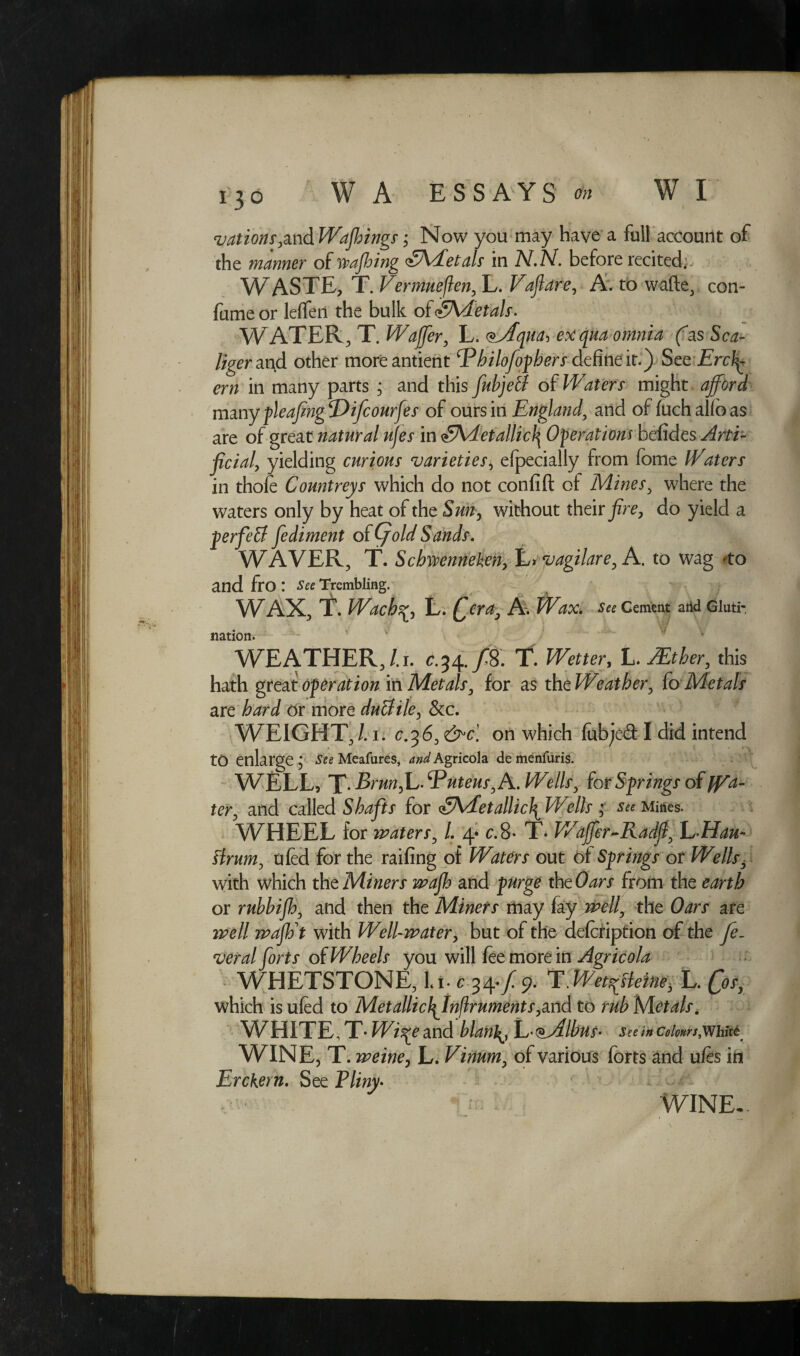 vations,oxA Wajhings; Now you may have a full account of the manner of staffing iA/fetals in N.N. before recited;. WASTE, T. Vermueflen, L. Vaftdre, A. to wa(le} con- fume or leffen the bulk of SMetals. WATER, T. Wafer, L. <*Aqua, ex qua omnia (as Sea- liger at\d other moreantient Ebilofophers define it.) See Ercl^ cm in many parts ; and this fubjetl of Waters might afford many pleafingDifcourfes of ours in England, and offuchalioas are of great natural ujes in £Adetallic\ Operations befides Arti¬ ficial, yielding curious varieties i efpecially from fome Waters in thofe Countreys which do not confift ot Mines, where the waters only by heat of the Sun, without their fire, do yield a perfett fediment of (fold Sands. WAVER, T. Scbwenneken, L» vagilare, A. to wag *to and fro : See Trembling. WAX, T. WachL. Qera, A. Wax. See Cement and Gluti- nation. WEATHER, /.i. C.34./8. T. Wetter, L. JEtber, this hath great operation in Metals, for as the Weather, fo Metals are /wJ or more dutfile, &c. WEIGHT,Li. c.36,on which fubjed I did intend to enlarge j See Meafures* and Agricola demenfuris. WELL, T- Brunfj- ^Pnteus^A. Wells, for Springs of ter, and called for <£\ietallic\ Wells « See Mities. WHEEL for waters, l. 4* c. 8- T* Waffer-Radfi, Elian- flrum, tiled for the raifing of Waters out of Springs or Wells3 with which the Miners wafh and purge theOars from the earth or rubbifh, and then the Miners may fay well, the Oars are well waft with Well-water, but of the defcription of the fe. veral forts of Wheels you will fee more in Agricola i WHETSTONE, |ft c3^f.9. T.Wet^lem, L. p^ which is ufed to MetallicJ^Inflruments,and to rub Metals. WHITE, T • Wi^e and blanlL- <*Albns- See in Colours,White WINE, T. weine, L. Vinum, of various forts and u fes in Erckern. See Pliny• WINE-.