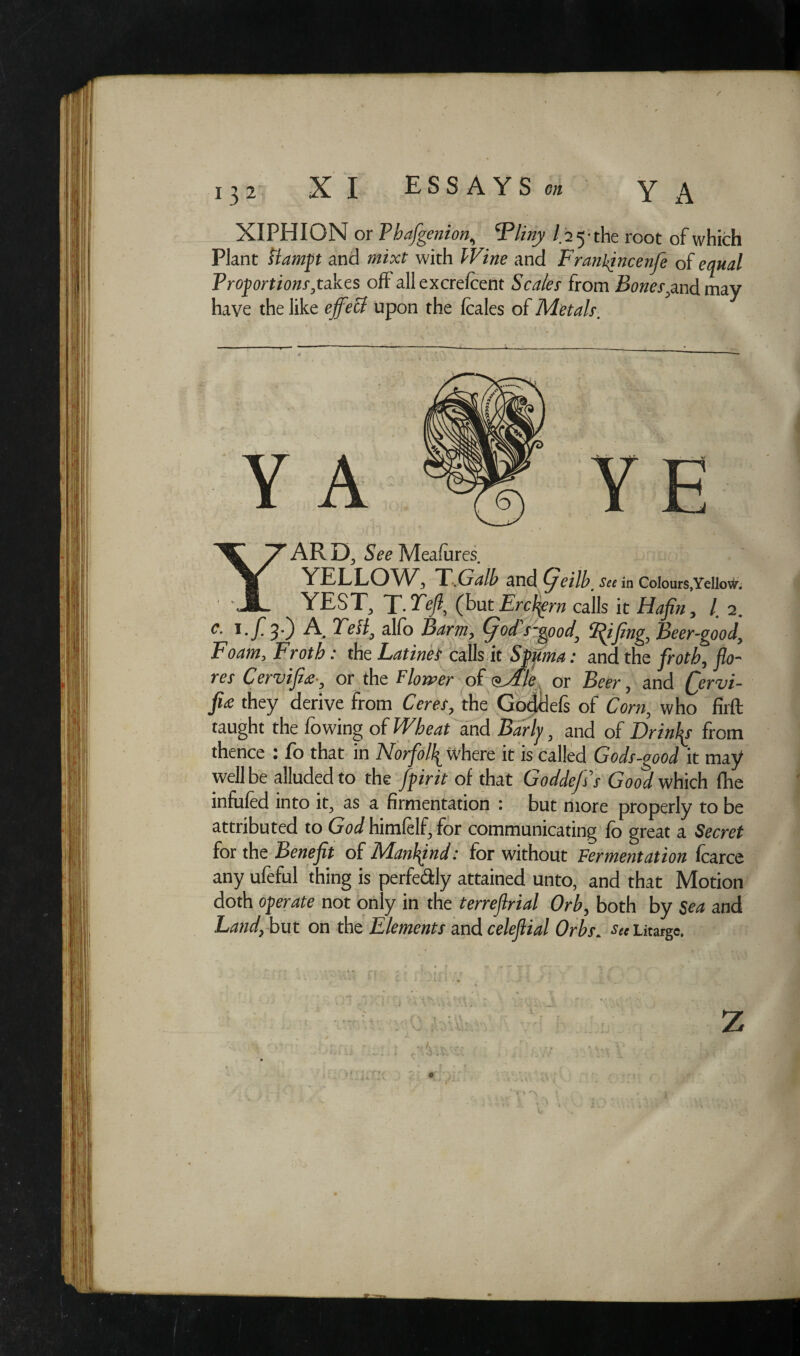XIPHION or Vhafgenion; Tliny / 25-th e root of which Plant ftampt and mixt with fF/wa and Franhjncenfe of equal Proportions gi&zs off all excrefcent Scales from Bones,and may have the like effeB upon the fcales of Metals. c. i./*3.) A TeB9 alfo fyd's-good' Beer-good, Foam, Froth: the Latinet calls it Sfp^; and the jfra^, j/a- rar Cervijior the Flower of oMle or Beer, and Qervi- Foam, Froth: the LatineS calls it Spu< -- V ui ? cuju fa they derive from Cmer, the Goddds of Cora, who firft taught the fowing of and -Bar/y, and of Drinks from thence : fo that in Norfolk where it is called Gods-good it may well be alluded to the Jpirit of that Goddefis’s Good which fhe infufed into it, as a firmentation : but more properly to be attributed to Godhimfelf,for communicating fo great a Secret for the Benefit of Mankind: for without Fermentation fcarce any ufeful thing is perfectly attained unto, and that Motion doth operate not only in the terreflrial Orb, both by Sea and Land, but on the Elements and celeflial Orbs. sec Litarge. z o