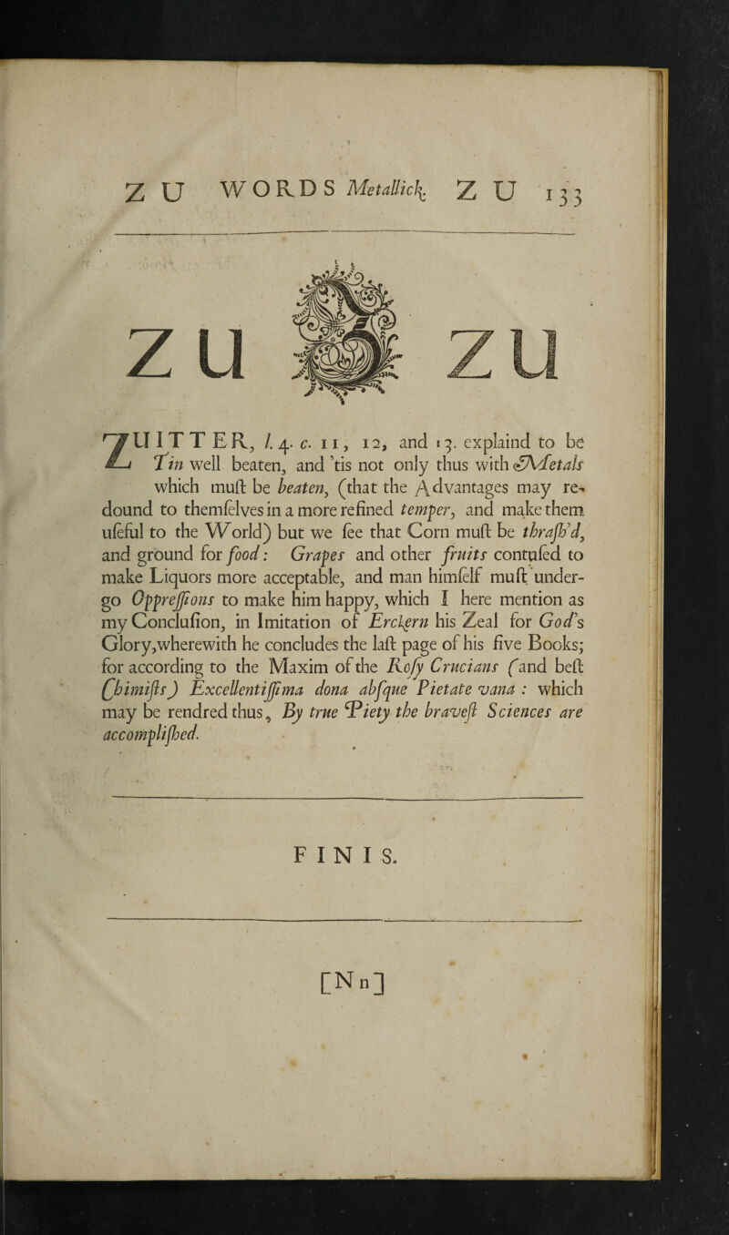 U IT TER, /.4. c- 11, 12, and 15. explaind to ixi v Tm well beaten, and tis not only thus with dyVEetals which tnuft be beaten, (that the Advantages may re¬ dound to themfelves in a more refined temper5 and make them ufeful to the World) but we fee that Corn mud be thrajtid, and ground for /<W: Grapes' and other /ntfzLr contufed to make Liquors more acceptable, and man himfelf mu ft under¬ go OppreJJions to make him happy, which I here mention as my Conclufion, in Imitation of Erckern his Zeal for God’s Glory,wherewith he concludes the laft page of his five Books; for according to the Maxim of the Ko/y Crucians fand beft Qhimijls) Excellent ijjima dona abfque Piet ate vana : which may be rendred thus,, By true Viety the bravejl Sciences are accomplished. FINIS- / [N„]