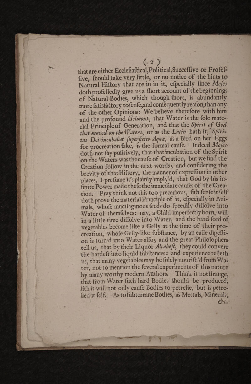 that are either Ecclefiaftical,Political,Succeflive or Profef- five, flaould take very little, or no notice of the hints to Natural Hiftory that are in in it, efpecially fince Mofes doth profefledly give us a Ihort account of the beginnings of Natural Bodies, which though Ihort, is abundantly more fatisfa&ory tofenfe,and confequently reafon,than any of the other Opinions: We believe therefore with him and the profound Helmut, that Water is the foie mate¬ rial Principle of Generation, and that the Spirit of God that moved on theWaters, or as the Latin hath it, Spiri- tus Dei incnbabat fuperficiei Aqu<e, as a Bird on her Eggs for procreation fake, is the formal caufe. Indeed Mofes • doth not fay pofitively, that that incubation of the Spirit on the Waters was the caufe of Creation, butwefindthe Creation follow in the next words 5 and confidering the brevity of that Hiftory, the manner of expreflion in other places, I prefume it’s plainly imply’d, that God by his in¬ finite Power made thefe the immediate caufes of the Crea¬ tion. Pray think not this too precarious, fith fenfeitfelf doth prove the material Principle of it, efpecially in Ani¬ mals, whole mucilaginous feeds do fpeedily diflolve into Water of themfelves: nay, a Child imperfe&ly born, will in a little time diffolve into Water, and the hard feed of vegetables become like a Geliy at the time of their pro¬ creation, whole Geliy-like fubftance, by an eafie digefti- on is turn’d into Water alfo$ and the great Philolbphers tell us, that by their Liquor Alcahejl, they could converr the hardeft into liquid fubftances: and experience telleth us, that many vegetables may be folely nourifh’d froth Wa¬ ter, not to mention the feveral experiments of this nature by many worthy modern Authors. Think it notftrange, that from Water fuch hard Bodies Ihould be produced, fith it will not only caufe Bodies to petrefie, but is petre- fied it felf. As to fubterrane Bodies, as Mettals, Minerals, &c.: