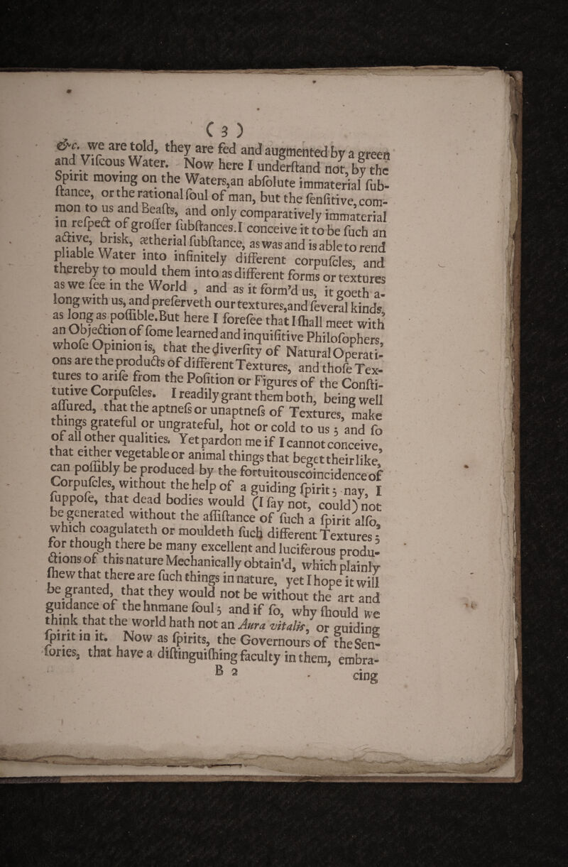 &c. we are told, they are fed and augmented by a green and Vifcous Water Now here I undlrftand noV, bfthc Spmt moving on the Waters,an abfolute immaterial fub- ftance, or the rational foul of man, but the fenfitive com¬ mon to us and Beads and only comparatively immaterial in relpeft of groffer fubftances.I conceive it to be fuch an a&ve, brisk, ?theml fubftance, aswasandis able to renS p ia le Water into infinitely different corpufcles and thereby to mould them into as different forms or textures as we fee m the World , and as it form’d us, itgoetha! long with US) and preferveth our textures,and feveral kinds as longaspoffible.But here I forefee thatlfhall meet with an Objection of fome learned and inquifitive Philofophers whole Opinion is that thediverfity of Natural Operati- ons are the produ&s of different Textures, and thofe Tex¬ tures to arife from the Pofition or Figures of the Confti- tutwe Corpufcles. I readily grant them both, being well affured, that the aptnefs or unaptnefs of Textures, make things grateful or ungrateful, hot or cold to us 3 and fo of all other qualities. Yet pardon me if I cannot conceive that either vegetable or animal things that beget their like can poffibly be produced by the fortuitouscoincidenceof ' Corpufcles, without the help of a guiding fpirit 3 nay, I fuppofe, that dead bodies would (I fay not, could) not be generated without the affiftance of fuch a fpirit alfo' which coagulateth or mouldeth fuch different Textures * for though there be many excellent and luciferous produ- ftionsof this nature Mechanically obtain'd, which plainly fliew that there are fuch things in nature, yet I hope it will be granted, that they would not be without the art and Hiinlr ? and if fo, why fhould hulk that the world hath not an Aura vitality or guiding fpirit in it. Now as fpirits, the Governours of the Sen- Tones, that have a diftinguifhing faculty in them, erobra- ® 2 • cing