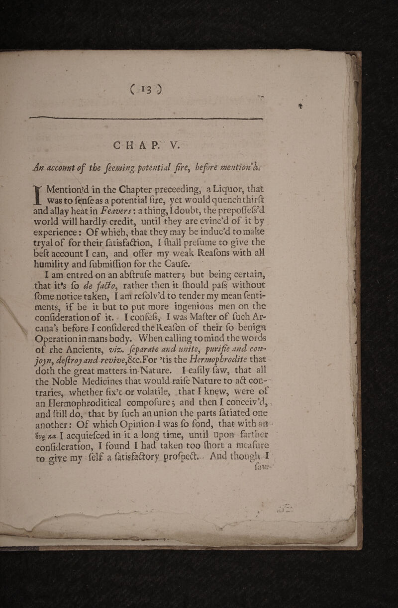 An account of the feeming potential fire, before mention a, I Mentioned in the Chapter preceeding, a Liquor. that was to fenfe as a potential fire, yet would quench third and allay heatin Feavers: a thing, I doubt, the prepoflefs9d world will hardly-credit, until they are evinc'd of it by experience: Of which, that they may be induc’d to make tryal of for their fatisfa&ion, 1 (hall prefume to give the beft account I can, and offer my weak Heatons with all humility and fubmiffion for the Caufe. I am entred on an abftrufe matter j but being certain, that it*s fb de fa&o, rather then it fhould pals without fome notice taken, I am refolv’d to tender my mean fenti- ments, if be it but to put more ingenious men on the confideration of it. I confels, I was Matter of fuch Ar¬ cana’s before I confidered the Reafion of their fo benign Operation in mans body. When calling to mind the words of rhe Ancients, viz. feparate and unite, purifie and con- joyn, deflroyand revivefkc.For ’tis the Hermaphrodite that doth the great matters in Nature. I eafily law, that all the Noble Medicines that would raile Nature to ad con~ - traries, whether fix’t or volatile, that I knew, were of an Hermophroditical compofure $ and then I conceiv’d, and ftill do, that by fuch an union the parts fatiated one another: Of which Opinion I was fo fond, that with air* tvi n.it I acquiefced in it a long time, until upon farther confideration, I found I had taken too fhort a meafure to give my felf a fatisfactory.project - And though I faW'