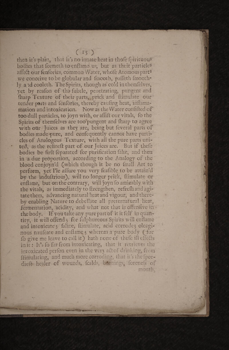 then it's plain, that it’s no innate heat in thole Ipmtuous bodies that feemeth to enflame us, but as thcic particle3 affect our fenlories, common Water, whofe Atomous part5 we conceive to be globular and finooth, paffeth finooth- ly a ad cooleth. The Spirits, though as cold in themfelves, yet by reafon of tho fubtle, penetrating, pungent and (harp Texture of their parts,. prick and ftimulate our tender parts and fenfories, thereby cauling heat, ihflama- mation and intoxication. Mow as the Water confided of too dull particles, to joyn with, or a (lift our vitals, fo the Spirits of themfelves are too'pungent and (harp to agree with oar Juices as they are; being but feveral parts of bodies made -pure, and confequently cannot have parti¬ cles of Analogous Texture, with all the pure parts uni¬ ted, as the refined part of our Juices are. But if theie bodies be firft leparated for purification fake, and then in a due proportion, according to the Analogy of the blood conjoin'd (.which though it be no final! • Art to perform, yet Tie allure you very fealible to be attain’d by the induftrious), will no longer prick, ftimulate or enflame, but on the contrary, will joyn fo amicably with the vitals, as immediately to ftrengthen, refrefnand agi¬ tate them, advancing natural heat and vigour, andthere- by enabling Nature to debeilate all preternatural heat, fermentation, acidity, and what not that is offenfive in the body. If you take any pure part of it it felf in quan¬ tity, it will offend ; for fulphureous Spirits will enflame and intoxicate; feline, ftimulate, acid corrode; oleagt- nous naufeate and enflame ; whereas a pure body ( for fo give me leave to call it) hath none of theie ill efrefts in it: It’s fo flip from intoxicating, that it retrieves the intoxicated perlbn even in the verj aft of drinking, from Simulating, and much more corroding, that its thefpee- dieft healer - of wounds,, (adds, burnings, forenefs of mouth,
