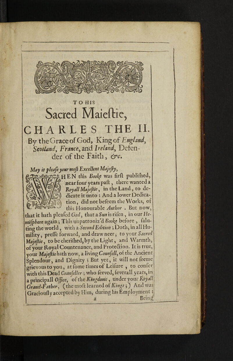 ) T O HIS Sacred Maieftie, CHARLES THE By theGraceof God, King of England, Scotland, France, and Ireland, Defen¬ der of the Faith, &c\ May it pleafeyoxr tnofl Excellent Majejly, this Bookf was firfl publifhed, ' * near four years paft , there wanted a Royall Majeflie, in the Land, to de¬ dicate it unto : And a lower Dedica¬ tion , did not befeem the Works, of this Honourable Author . But now, that it hath pleafed God, that a Sm is rifen , in our He- mifphere again ; This unpatrordz’d Bool^e before , laiu- ting the world, with a Second Edition } Doth, in all Hu¬ mility , prefle forward, and draw neer, to your Sacred Majeflie, to be cherifhed,by the Light, and Warmth, of your Royal Countenance, and Prote&ion. It is true, your Majeflie hath now, a living Comfell, of the Ancient Splendour, and Dignity 5 But yet, it will not feeme grievous to you, at fome times of Leifure , to confer with this Dead Cotinjeller \ who ferved, feverall years, in a principall Office, of the Kingdom , under your Rbyall Grand-Father, (the nib ft learned of Kings;) And was ; Gracioufly accepted by Him, during his Employment :j a Being