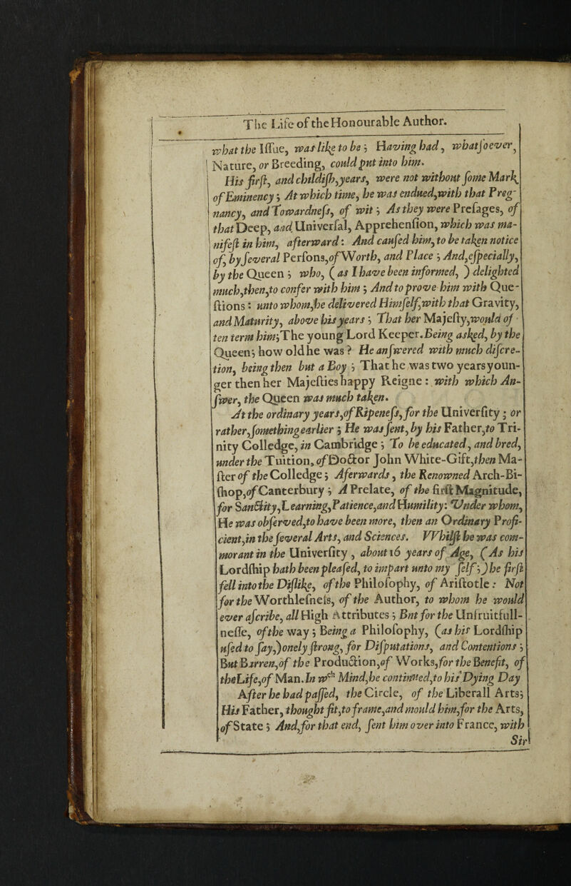 rzbatthe Iffue, was like to be b Havinghad, wbatfoever? | Nature, or Breeding, could put into him. His fir jl, and chtldifi),years, were not without fome Mar\ ofEminency} At which time, he was endued,with that Preg nancy, andTowardnefs, of wit h As they were Prefages, of that Deep, ^ Univerfal, Apprehenfion, wfettb nus »w- \ nifeji in him, afterward: to, to he taken notice of by federal ?cv[om,of Worth, and Place •, And,efpecially, ^ f be Queen } «?&<?, (I iws'e fee# informed, ) delighted much,tben,to confer with himb And to prove him with Que- ftions: unto whom,he delivered Himfelfwitb that Gravity, and Maturity, above his years ; That her Ma jetty,would oj ten term ta*The young Lord Keeper .Being askgd, by the I Queen j how old he was ? Heanfwered with much difcre- ton, being then but a Boy b That he was two yearsyoun- ;er then her Majefties happy Reignq: with which An- wer, the Queen was much taken. At the ordinary years,ofRipenefs,for the Univerfity; or 'atherjomething earlier j He wasfent,by his Father,^ Tri¬ nity Colledge, in Cambridge j To be educated, and bred, mder the Tuition, ofDoftor John White-Gift,then Ma- fter of the Colledge Aferwards, the Renowned Arch-Bi- [hop,^/Canterbury j if Prelate, of the firft Magnitude, for San$ity,L earning,Patience,and Humility: 'Under whom. He was obfirved,to have been more, then an Ordinary Prof- dent,in thefeveral Arts, and Sciences. VFhilfl he was com- morantin the Univerfity , about 16 years of Age, (As his Lordfhip hath been plea fed, to impart unto my felf b)he firfi fell into the Diflikp, of the Philosophy, of Ariftotle; Not for the Worthlefnels, of the Author, to whom he would ever ajcribe, all High Attributesj Bntfor the Unfruitfull- nefle, of the wayb Peinga Philofophy, (ashir Lordfhip ufedto fayfjonely firong, for Deputations, and Contentions } Bnt B>xrren,of the Produ&ion,<?/ Works, for the Benefit, of theLife,of Man .In wch Mind,he continued,to his Dying Day After he badpajfed, the Circle, of the Liberall Arts* H is Father, thought fit,to frame,and mould him,for the Arts, of State b And,for that end, fent him over into France, with %! /