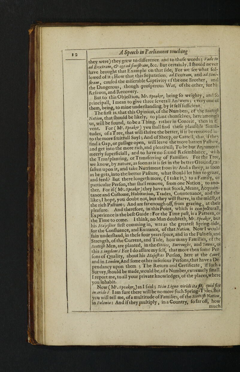 thewwei^ and to thofe words 5 Vade tH ad Dextram, ego ad ft mfir am. &c But certainly J ftiould never have brought that Example on that fide For we. fee what fol¬ lowed of it 5 How that this Separation, adVextram, and adSim- dram caufed the miferable Captivity rfthe one Brother, and the Dangerous, though profperous War, of the other, forbn Refcous, and Recovery. . But to this Obje&ion, Mr. speaker, being lo weighty, and To principal!, I mean to give three feverallAnfwers^ every one ot them being, to mine undemanding, by it fell luflicient. Thefirft is, that this Opinion, of the Numbers, of th jScottiJh Nation that ftiould be likely, to plant themfelves, hereamongtt us will be found, to be a Thing, rather in Conceit, then in E vent For(Mr.Speaker) youthallfind thefe plaufible Simili¬ tude's of a Tree, that will thrive the better, if it be removed in to the more fruittull Soyly And of Sheep, 01 Catted, that, dthe\ find a Gap, or pailage open, willleave the more barren Paftu re. and get into the more rich,and plentifully To be but Argument meerly fuperficiall, and to haveno found Refemblanee, wi h the Tranfplanting, or Transferring of Families. For the Tree, we know, by nature, as foon as it is fet in the better Ground,ca fatten upon it, and take Nutriment from it; And a ftieep, as foon as he gets,into the better Pafture, what ftiould let him to graze, and feed?3 But there longeth more, ( C take it,) to aFamily, or particular Perfon,that ftiall remove, from one Nation, to ano¬ ther. For if ( Mr. Speaker) they have not Stoek,Means, Acquain¬ tance and Cuftome, Habitation, Trades, Countenance, and the like y I hope, you doubt not, but they will ftarve, in the midft,cf the rich Pafture y And are far enough off, from grazing, at their pleafure. And therefore, in this Point, which is conje&urall, Experience is the beft Guide : For the Time paft, is a Pattern, oi the Time to come. I think, no Man doubtetb, Mr. Speaker, but his Ma)efties firft comming in, was as the greateft Spring-tide, for the Confluence, and Entrance, of that Nation. Now I would fain underftand, in thefe four years fpace, and in the Fulnefs,and Strength, of the Current, and Tide, how many Families, of the Scottijh Men, are planted, in the Cittks, Burroughs, and Towns t ot this Kingdom $ For I do affure my felfi that moie then fome Per fons of Quality, about his Majefiies Perfon, here at the Court, and in London, And fome other inferiour Perfons,that have a De pendancy upon them y The Return and Certificate, iffucha Survey,(hould be made,would be,ofa Number,extremely fmall. f report me, to all your private knowledges, of the places, where you inhabit. Now ( Mr. Speaker,) as I faid y Si in Ligno viridi itafit0 qtnclfiet in arido .<? I am fure there will be no more fuch Spring-Tides.But you will tell me, of a multitude of Families, of the Scott ifij Nation, in Tolonia: And if they multiply, in a Country, fo far off, how € ' much