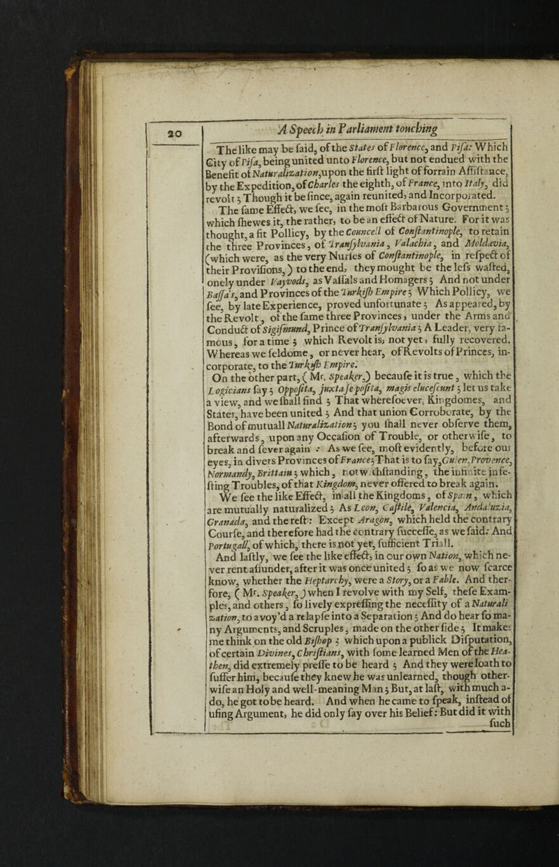 Thelikemay be faid, of the States of Florence, and I’ifa: Which Gity of Pifa9 being united unto Florence, but not endued with the Benefit of Naturalization,'upon the tirft light of forrain Affiftance, by the Expedition, of Ch^ir/e/ theeighth^ofFr^^into/^ did revolt 5 Though it be fince, again reunited, and Incorporated. * The fame Effed, we fee, in the molt Barbarous Government 5 which fhewes it, the rather, to be an effect of Nature. For it was thought, a fit Pollicy, bythg Councell of Confiantinople, to retain the three Provinces, of ‘Iranfylvania, Valachia, and Moldavia, (which were, as the very Nuries of Confiantinople, in refpeft of their Provifions,) to the end, theymought be thelefs wafted, onely under Va\vods, as Valfals and Homagers 3 And not under Bajjas, and Provinces of the LurkjJI) Empire 3 Which Poliicy, we fee, by late Experience, proved unfortunate 5 As appeared, by the?Revolt, of the fame three Provinces, under the Arms and Conduct of Sigifmund, Prince of Tranjylvania 3 A Leader, very fa¬ mous, for a time 5 which Revolt is* not yet, fully recovered. Whereas we feldome, or never hear, of Revolts of Princes, in¬ corporate, to the Lurkyfi Empire. On the other part, ( Mr. speaker,) becaufe it is true, which the Logicians (ay 3 Oppofita, juxtajepojiia, magis elucefcunt 3 let us take a view, and we (hall find 3 That wherefoever, Kingdomes, and States, have been united 3 And that union Corroborate, by the Bond ofmutuallN^r^/i^/^3 you (hall never obferve them, afterwards, upon any Occafion of Trouble, or otherwife, to break and fever again .* As we fee, moft evidently, before oui eyes, in divers Provinces of France? That is to fay ,Guien,Provence, Normandy, Brittain 3 which, norw ihftanding, the inti ite jnfe- fting Troubles, of that Kingdom, never offered to break again. We fee the like Effed-, in all the Kingdoms, of Spam, which are mutually naturalized 3 As Leon, Cafiile, Valencia, Anda'uzia, Granada, and the reft: Except Aragon, which held the contrary Courfe, and therefore had the contrary fucceffe, as we faid.* And Portugall, of which, there is not yet, fumcient Trial 1. And laftly, we fee the like effed, in our own Nation, which ne¬ ver rent aliunder, after it was once united 3 fo as we now fcarce know, whether the Heptarchy, were a Story, or a Fable. And ther- fore, ( Mr. Speaker, J when I revolve with my Self, thefe Exam¬ ples, and others, fo lively exprefling the neceflity of a Naturali zation, to avoy’d a relapfe into a Separation 3 And do hear fo ma¬ ny Arguments, and Scruples, made on the other fide 3 It makes me think on the old Bijhop 3 which upon a publick Deputation, of certain Divines, chrifiians, with (ome learned Men of the Hea¬ then, did extremely prefle to be heard 5 And they were loath to fufferhim, becaufe they knew he was unlearned, though other- wife an Holy and well-meaning Man 3 But, at laft, with much a- do, he got to be heard. And when he came to fpeak, inftead of ufing Argument, he did only fay over his Belief: But did it with fuch