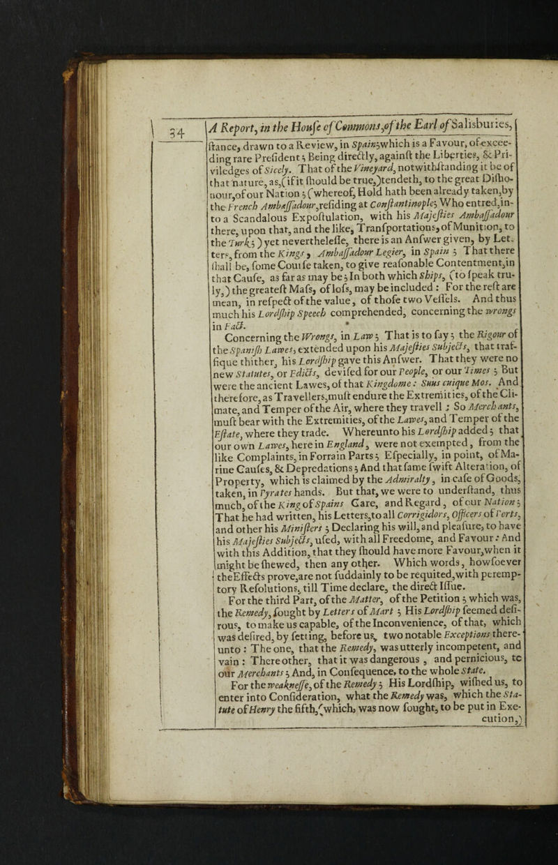 \ A Report^ in the Honje of Commons ,0^ the Earl of Salisbui ftance^ drawn to a Review, in Spaingwhich is a Favour, ofexcee- ding rare President 3 Being diredly, againft the Liberties, ScPri- viled^es of Sicely. That of the Vineyard, notwithftandiog it be of that nature, as,(if it fhould be true,)tendeth, to the great Diftio- uour of our Nation 3 (whereof, Hold hath been already taken,by the French Ambafpidourjefidmg at Conftantinople3 Who entred5in- to a Scandalous Expoftulation, with his Majefties Ambaffadour there, upon that, and the like, Tranfportations, of Munition, to the Fnrfs ) yet neverthelefle, there is an Anfwer given, by Let, ter.1-, from the Kings 5 Ambaffadour Legier, in Spain 3 That there (hall be, fomeCouife taken, to give reafonable Contentment,in that Caufe, as far as may be 5 In both which Ships, f to (peak tru¬ ly ) the greateft Mafs, of loft, may be included : Forthereftare mean, in refped of the value, of thofe two Vellels. Ana thus much his Lordfhip Speech comprehended, concerning the wrongs in Faff. ft _ , r I Concerning the Wrongs, in Law 3 That is to fay 3 the Rigour 01 j theSpamJJj Lawes, extended upon his AFajefties Subjects, that trai- fque thither, his Lerdfhip gave this Anfwer. That they were no new Statutes, or Fdiets, devifed for our People, or our Tims 3 But were the ancient Lawes, of that Kingdome.“ Suns cuicpue Mos. And therefore, as Travellers, muft endure the Extremities, of the Cli¬ mate, and Temper of the Air, where they travell j So Merchants, muft bear with the Extremities, of the Lawes, and T emper of the Eft ate, where they trade. Whereunto his Lordfhip added 3 that our own Lawes, herein England, were not exempted , fiom the like Complaints, in Forrain Parts 3 Efpecially, in point, ofMa- rine Caufes, 8c Depredations 3 And that fame fwift Altera'ion, of1 Property, which is claimed by the Admiralty, in cafe of Goods, taken, in Fyrates hands. But that, we were to underftand, thus much, of the King of Spains Gare, and Regard, of our Nation 3 That he had written, his Letters,to all Corrigidors, officers of Forts, and other his Minifters 3 Declaring his will, and pleafure, to have his Majefties Subjects, ufed, with all Freedome, and Favour .* And with this Addition, that they fhould have more Favour,when it (might be (hewed, then any other. Which words, howfoever theEffeds prove,are not fuddainly to be requited,with peremp¬ tory Resolutions., till Time declare, the dired IfTue. For the third Part, of the Matter, of the Petition 3 which was, the Remedy, fought by Letters of Mart 3 His Lordfhip teemed deft- rous, to make us capable, of the Inconvenience, of that, which was defsred, by fetting, before us„ two notable Exceptions there¬ unto : The one, that the Remedy, was utterly incompetent, and vain: There other, that it was dangerous , and pernicious, tc our Merchants 3 And, in Confequence> to the whole State. E'er the weakpeffe, of the Remedy 3 His Lordfhip, wifhed us, to enter into Conftderation, what the Remedy was, which the Sta¬ tute of Henry the fiftb,(which> was now fought, to be put in Exe¬ cution,)