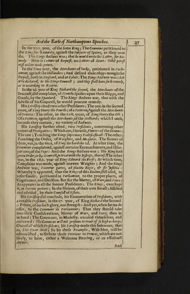 In the 50th. year, of the fame King'? The Comnons petitioned to the King,fo\ Remedy, againft the Subjects of Spaine, as they now do. The Kings Anfwer was 3 that he would write his L etter, for Re¬ medy. Here is Letters of Requefi, no Letters of Mart: Nihil poteft nifi eoclem modo petere. In the feme year, the Merchants of Torke, petitioned in Parli¬ ament, againft t he Hollanders 3 And defired their Shipps mought be ftayed, both in England, and at Calais. The Kings Anfwer was ; Let it be declared, to the Kings Councell 3 And they [hall havefetch remedy, as is according to R eafon. In the 2d. year of King Richard the feecond, the Merchants of the Seacoaft,did complaine, ofdiverfe fpoiles upon their Shipps, and Goods, by the Spaniard. The Kings Anfwer was, that with the Advifeot his Councell, he would procure remedy. His Lordfiip cited two other Preftdents 3 The one jn the fecond yea re, of King Henry the Fourth 3 of a Petition, Againft the Merchants of Genova: The other, in the nth. yeare, of King Henry the 6th 3 Ofa Petition, againft the Merchants,ofthe Stilliard3 which I omit, becaufe they contain , no variety of Anfwer. His Lordfhip further cited, two Prefidents, concerning other points of Prerogative 3 Which are, likewi fe,Flowers of the Crowne 3 The one 3 Touching the Kingsfupremacy Ecclefeajlicall :The other. Touching the Order, of Waightes, and Meafures. The former of xhcm^d.sjmth^tim^^f King Richardthe 2d. At what time, the Commons complained, againft certaine Encroachments,and Ufur- pations,ofther^ : And the Kings Anfwer was 3 The King hath given Order,to his Councell,to treat with the Bijhops, thereof.The other was, in the i8ch. year of King Edward the Firfe 3 At which time, Complaint was made, againft uneven Waights 3 And the Kings Anfwer was, Vo cent ur partes, ad placit a Regis, & fit JuJiitia : Whereby it appeared, that the Kings oi th\sRealme,{k\\\uted, to refer Gaufes, petitioned in Parliament, to the proper places, of Cognizance^and Decifion. But for the Matter, of Warr,and Peace 3 Asappearesinallthe former Preftdents 3 The Kings, ever kept it, in Scrinio pectoris 3 In the Shrines, of their own Breaft 3 Afiifted and advifed , by their CounfeUof Ejiate. His Lordfidip did conclude, his Enumeration of Preftdents, with a notable Prejideut, inthei7» year, of Ring Richard the Second. A Prince, of no fuch glory, nor ftrength: And yet,when he ma de offer, to the Commons in Parliament 3 That they fhould take into their Confiderations, Matter of Warr, and Peace, then in in hand 3 The Commons, inModefty> excufed themfelves, and anfwered : The Commons will not prefume to treat of fo high a charge* Out of all which Prefidents, his Lordfhip made this Inference, that admooifhed , to forbear thofe Petitions to Princes, which are not likely, to have, either a Welcome Hearing, or an effe&ualJ Anfwer; And