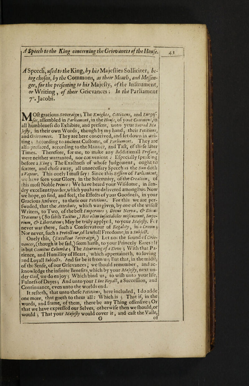 MOftgraciousSoDeraign,^ The Knights, Cittizens, and Eurgef fes, affembled in Parliament, in the Houfc, of your Commons jn all humblenefs do Exhibite, and prefent, unto your Sacred Ala jejiy, in their own Words, though by my hand, their Petitions3 andGrievances. They are here conceived, and letdown in wri¬ ting 5 According to ancient Cuftome, of parliament. They are alfo prc'faced3 according to the Marnier, and Taft, of thefe later Times. Therefore, forme, to make any Additional! Preface, were neither warranted, nor convenient .• Efpecialiy (peaking before a King 5 The Exaftnefs of whofe Judgement, oughttd (carter, and chafe away, all unnecelfary Speech as the Sun doth a Vapour. This oncly I muft fay: Since this Sejfion of Parliament, we have feen your Glory, in the Solemnity, of the Creation, of this moft Noble Prince: We have heard your Wifdome, in fun- dry excellentS/w&er,which you have delivered amongftus. Now we hope, to find, and feel, the Effects of your Goodncfs, in your Gracious Anfwer, to thefe our Petitions. For this we are per- fwaded, that the Attribute, which was given, by one of the wifeft Writers, to Two, ofthebeft Fmperours 5 Vivas Nerva, &Divus Traianus 3 ( So faith Tacitus ,J Res ohm infociahties mifcuerunt, Impc- num, & Libertatem $ May be truly applyed, to your Majejty, Ft r never was there, fucha Confervatour of Regality, in a Crown $ Nor never, fuch a protect our, of lawfull Freedome,in a subject. Onely this, (Excellent Soveraign,) Let not the found of Grie¬ vances, (though it be fad,) feem harfti, to your Princely Eares: I i is but Gemitus Columbee $ The Mourning of a Dove., With that Pa* dence, and Humility of Heart, which appertaineth, to loving and Loyall Subjects* And far be it from us^ But thatj in the midft, of the Senfe, of our Grievances, we fhould remember , and ac¬ knowledge the infinite Benefits,which by your Afajejry, next un¬ der God, we do enjoy j WLichbind us, towifhunto your life, FulnefsofDayes^ And unto your Line Roy all, a Succeftion, and Continuance, even unto the worlds end. Itrefteth, that unto thefe Petitions, here included, Idoadde one more, that goeth to them allr Which is , That if, in th<_ words, and frame, of them, there be any Thing offenfive^Or that we have exprelTed our Selves, otberwife then we fhould,of