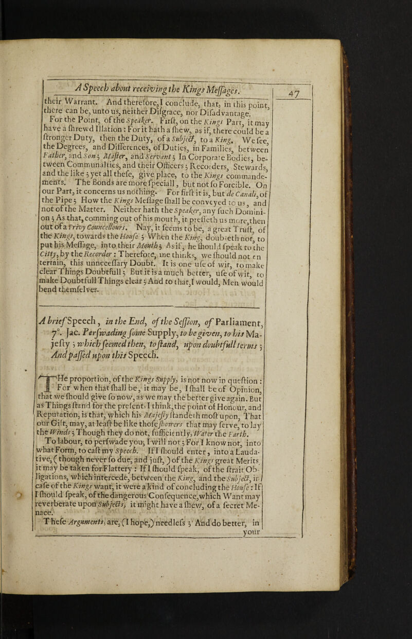 their Warrant. And therefore, I conclude, ThatT^n^hiT^ku there can be, unto us, neither Di/grace, nor Difad vantage. F or the Point, of the Speaker. Firfi, on the kings Parr, it may have a fhrewd Illation: For it hath a (hew, as if, there could be a flronger Duty, then the Duty, of a Subjeff, to a King, We fee the Degrees, and Differences, of Duties, in Families, between Feither, and Son 3 Mafler, and Servant 3 In Corporate Bodies be¬ tween Communalties, and their Officers 3 Recorders, Stewards and the like 3 yet all thefe, give place, to the Kings commanded mencs. The Bonds are more fpeciall, but notfcForcible. On our Part, it concerns us nothing. For firfi it is, but de Canal;, of the Pipe 5 How the Kings Mefiage (hall be conveyed to us, and not of the Matter. Neither hath the Speaker, any fuch Domini¬ on 3 As that, camming out of his mouth, it preffeth u s more9then out ofa Vrivy CounceUours. Nay, it feems to he, a great Trull of the Kings, towards the Houfe 3 When the King, doub.eth not' to put his Meffage, into their Mouth3 Asif, he ffiould fpeak to the Citty, by the Recorder: Therefore, me thinks, we fhould not t n terrain, this unneceffary Doubt. It is one ufeof wit, to make clear Things Doubtfully But it is a much better, ufeofwit, to make Doubtful! Things clear 3 And to that,! would, Men would bend themfelves. A brief Speech , in the End, of the Sefpon, 0/Parliament, 70. fac. P erfrvading fome Supply, to be given, to his Ma- jefly > which feemed then, toft and, upon doubtfull terms 3 Andpaffed upon this Speech. proportion, of the Kings Supply, is not now in queflion : 1 For when that (hall be, it may be, Ifhall beef Opinion, that we fhould give foncw,as we may the better give again. But as Things fland for the prefent, I think,the point of Honour, and Reputation, is that, which his Majcfty flandeth tnoft upon, That our Gift, may, at leaf! be like thofej/wnrers that may ferve, to lay the Winds 3 Though they do not, fufficicntly, Water the Earth. To labour, toperfwadeyou, I will not 3 For I know not, into what Form, to cafl my Speech. Iflffiould enter, intoaLauda- tive, (though never fo due, and juft, ) of the Kings great Merits it may be taken for Flattery : If I fhould fpeak, of the flrait Ob¬ ligations, which intercede, between the King, and the Subject, ir. cafe of the Kings want, it were a kind of concluding the Houfe: If I fhould fpeak, of the dangerous Con fcquence,which Want may reverberate upon Subjects, it might have a (hew, ofa fecret Me* nace. T hefe Arguments^ are, (l hope,) needlefs 3 And do better, in _,_ your