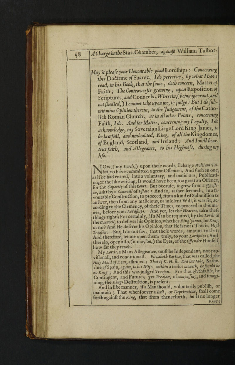 May itpleafe your Honourable good Lorufhips: Concerning this Dodrine o/Suarez, Ido perceive, by what 1 have read, in his Book^ that the fame, doth concern. Matter of Faith ; The Cmroverfie growing, upon Expofition oj Scriptures, and Councels; Wherein,f being ignorant,and not ftudied,) I cannot take upon me, to judge : But 1 dofitb- mit mine Opinion therein, to the Judgement, of the Catlio- lick Roman Church, as in all other Points, concerning Faith, Ido. And for Matter, concerning my Loyalty, Ido acknowledge, Sovereign Liege Lord King James, to belawfull, and undoubted. King, of all the Kingdomes, c/England, Scotland, and I reland; And I will bear, true faith, and Allegeance, to his Highnefs, duringmy life. NOw, ( my Lords,) upon thefe words, I charge William Tal- hot) to have committed a great Offence 3 And fiich an one, as if be had entred, intoa voluntary, and malicious, Publicati- on,of the like writings It would have been5too great an Offence, for the Capacity of this Court. But becaufe, it grew from a gueftt- on asktby a Councell of Eftate § And fo, rather feemeth, in a fa¬ vourable Conftru&ion, to proceed, from a kind of Submiffion to anfwer,then from any malicious, or infolent Will, it was fit, ac¬ cording to the Clemency, of thefe Times, to proceed in this ma- ner before your Lordjhips. And yet, let the Hearers, take theft things right 5 For certainly, if a Man be required, by the Lords of the Conncell, to deliver his Opinion,whether King James, be King, or no } And He deliver his Opinion, that He is not 3 This is, High Treafin. But, I do not fay, that thefe words, amount to that 5 And therefore, let me open them, truly, to your Lordjhips \ And. therein, open alfo,(it may be,) the Eyes, of the Offender Himfelf, how far they reach. My Lords, a Mans Allegeance, muft be Independant, not prp- vifionall, and conditionall. Elizabeth Barton, that was called,the Holy Maid of Kent, affirmed 3 lhat if K.H. 8. Did not take, Kathe¬ rine of Spain, again, to his IVife, within a twelve n/oneth, hefiould be no King 3 And this was judged Treajon. For though this Aft, be Contingent, and Future 3 yet Treafon, of compajfmg, and imagi¬ ning, the Kings Deftru&ion, is prefent. And in like manner, if a Man fhould, voluntarily publiih, or maintain 3 That whenfoever a. Bull, or Deprivation, (hall come forthagainft the King, that from thenceforth, he is no longer King 3