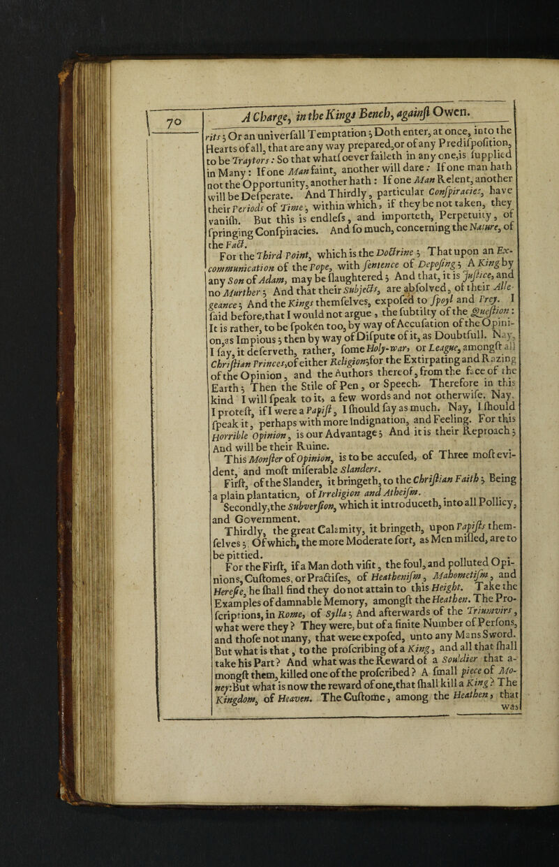 rit^Ot an univerfall Temptation iDoth enter, at once into the Hearts of all, that are any way prepared^ of any Predifpofition, fpringing Confpiracies. And fo much, concerning the Itore, of any Son of Adam, may be llaughtered 3 And that, it is Jufiice, and no further b And that their SubjeUs, areubfolved oilheir Alle- geance 3 And the Kings themfelves, expofed to fpoyl and /re/. I faid beforejthat I would not argue s the fubtilty of theguefiion: It is rather, to be fpoken too, by way of Accufation of the Opini¬ ons Impious3 then by way of Difpute of it, as Doubtfull. Nay I fay, it deferveth, rather, {ome Holy-war, or I^#f,amongft ad Chriftian Trinces, of either Religionjoithe Extirpating and Razing of the Opinion, and the Authors thereof, from the face of ihe Earth 3 Then the Stile of Pen, or Speech. Therefore m this kind I will fpeak to it> a few words and not otherwife..Nay I proteft, if I were a Pap ifi, I fhould fay as much. Nay, I mould fpeak it, perhaps with more Indignation, and Feeling. For this Horrible Opinion, is our Advantage 3 And it is their Reproach 3 And will be their Ruine. . r a . This Monfier of Opinion, is to be accufed, of Three molt evi¬ dent, and moft miferable Slanders. Firff, of the Slander, it bringeth, to the Chrijhan Faith 3 Being a plain plantation, of Irreligion and Atheifm. _ Secondly,the subverjion, which it introduceth, into all Pollicy, and Government. __ • c, . Thirdly, the great Calamity, it bringeth, upon Vapijts them - felves 3 Of which, the more Moderate fort, as Men milled, are to For the Firft, if a Man doth vilit, the foul, and polluted Opi¬ nions, Cuftomes, or Praftifes, of Heathenifm, Alahometijni, and HereQe, he {hall find they do not attain to this Height. Take the Examples of damnable Memory, amongft the Heathen. The rro- feripfions,inRome9 of Sylla3 And afterwards of the Triumvirs, what were they ? They were, but of a finite Number of Perfons, and thofe not many, that were expofed, unto any Mans Sword. But what is that, to the proferibingof sl King, and all that mall