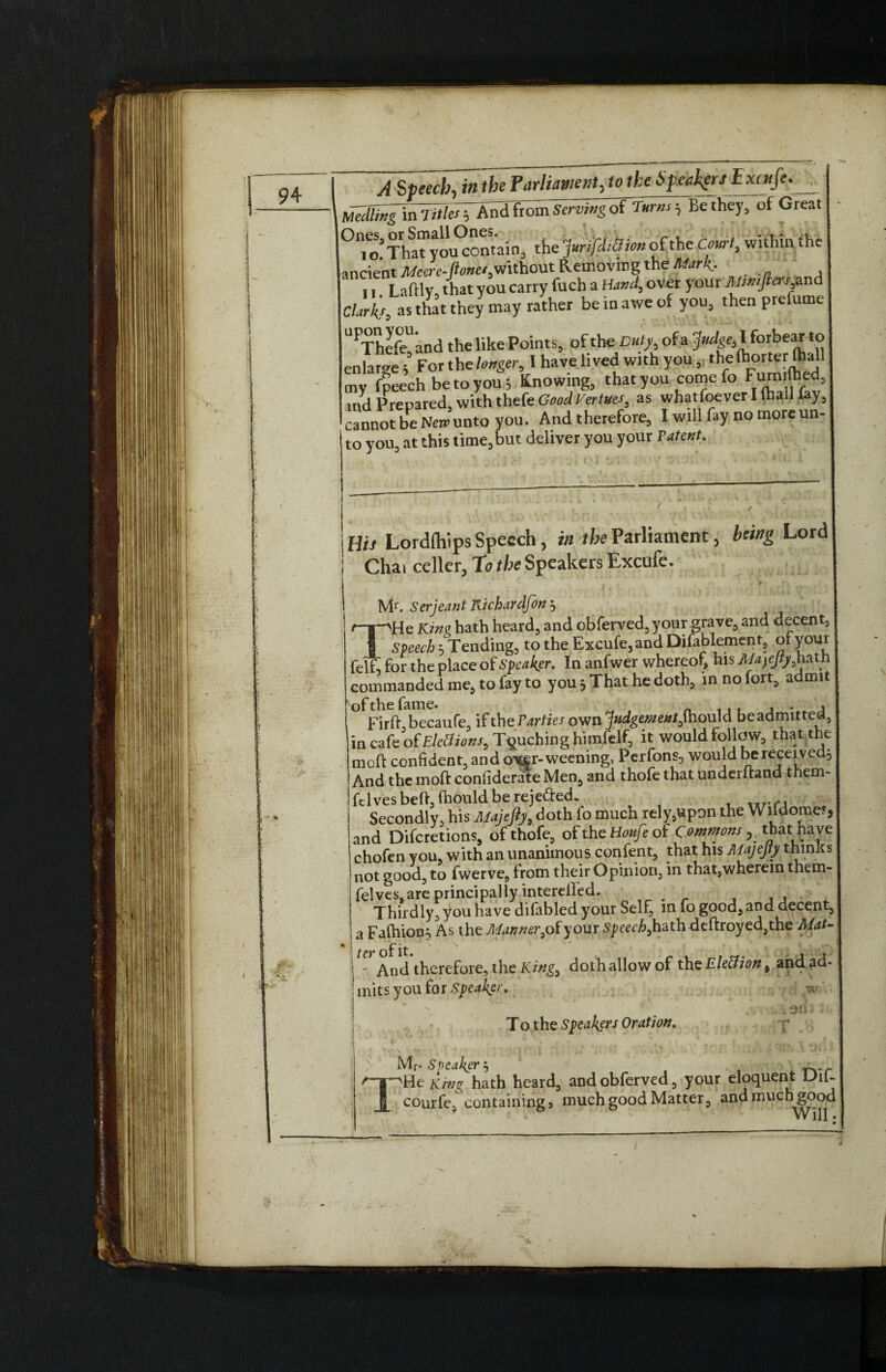 Mediingln Titles And from Serving ot Turns-, Be they, of Great 0n,o’Tha”Jou°ontaio3 the iuriJUikion of the Court, within the ancient Atore-JW, without Removing the Mark, II Laftlv that you carry fuch a Hand, over yotir Mtmjlers and Claris, as that they may rather be in awe of you, then prefume UPThife'and the like Points, of the Duty, of a Judge, I forbear to enlarge 5 For the longer, 1 have lived with you, the ftm terthal) my fpeech be to you; Knowing, that you come fo Furnrfhed ind Prepared, with thefe GoodVertues, as whatfoever I tball lay, cannot be New unto you. And therefore, I will fay no more un¬ to you, at this time,but deliver you your Patent. His Lordftlips Speech, in the Parliament, being Lord Chai celler, to the Speakers Excufe. Mr. Serjeant Kichardfon 3 /—*—>He Kine hath heard, and obferved,your grave, and decent, 1 Speech 5 Tending, to the Excufe, and Dilablement, of you* felf, for the place of Speaker. In anfwer whereof, his MajeJty,hath commanded me, to fay to you. That he doth, in no fort, admit Firft becaufe, if theParties own Judgementftiould beaamitted, in cafe of Elc&ions, Touching himfelf, it would follow, that the meffc confident, and oxfr- weening, Perfons, would be received. And the moft confiderate Men, and thofe that underhand them- ftl ves beft, fhould be reje&ed. Secondly, his Majefiy, doth lo much rely,upon the Wifdomef, and Difcretions, of thofe, ofthekfoa/eof Commons ^ t have chofen you, with an unanimous confent, that his AlajeJty thinks not good, to fwerve, from their Opinion, in that,wherem them- felves,are principally intereifed. . _ Thirdly, you have difabled your Self, in fo good, and decent, a Falhion; As the Manner,ofyour Speech,hath deftroyed,the Mat- • And therefore, the King, doth allow of the Election t and ad¬ mits you for Speaker. To the Speakers Oration. on £1p 1 Mr- Speaker $ , _ pHe King hath heard, andobferved, your eloquent Lhl- courl'e, containing 5 much good Matter, and much good ? t' • Will.