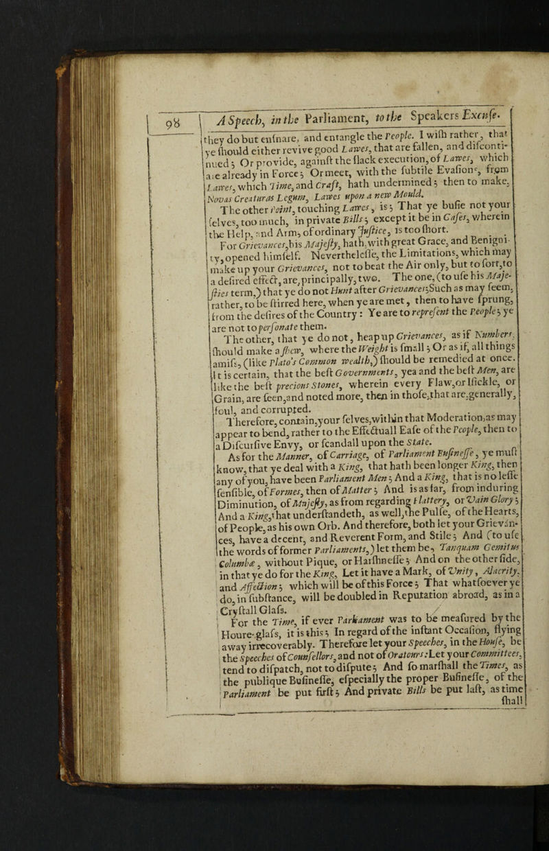 For Cr/rawm,bis Majefiy, hath, with great Grace, and Benigni- .opened himfelf. Neverthelefle, the Limitations, which may 3 L -_1_«. A i*. Hut-{riff tn a defiled eftetf, are,principally, two. The one, (to ufe his A/aje- tlies term.') that ye do not Hunt after GrievancciiSuch as may leem. •J % n • * t_ tn fnrnnpr from the defires of the Country: Ye are to reprefi:nt the People yy are not to perfonate them. ^ , The other, that ye do not, heap up Grievances, as if httmberr. Oiould make afhew, where the Weight is fmsll } Or as if, all things amifs, (like Plato's Common wealth^) (hould be remedied at once, i t is certain, that the beft Governments^ yea and the belt Mett^ are hike the beft precious stones, wherein every FJawyuTfickle or jGrain, are feen5and noted more, then in thofe;that arc,general y3 foul, and corrupted. _ Therefore, coniftn.your felves,within that Moderations may » . . * « T~\ /T’ D 1 1 r 1 G 4. 1_ — -.if. * V«. /i #- » . appear to bend, rather to the Efftduall Eafe ot the rcople, then to a Difcurfive Envy, or fcandail upon the State. As for the Manner, of Carriage, of Parliament hujinejje, ye mull know, that ye deal with a King, that hath been longer King, then any of you, have been Parliament Men; And a King, that is no lellc fenfibie of Formes, then of Matter ; And is as far, from ind tiring Diminution, of Majefiy, as from regarding jittery or Vain Glory; And a !</»?,'hat underftandeth, as well,the Pulfe, oftheHearts, of People, as his own Orb. And therefore, both let your Grievan¬ ces have a decent, and Reverent Form, and Stile, And ^touie the* words of former Parliaments,') let them be, Tanquam Gemitm i Columba, without Pique, orHaifhnefle; Andon theotherfidc, in that ye do for the King, Let it have a Mark, oiVnity, Alacrity, and Affe3ion; which will be of this Force; That whatfoeverye ! do,in fubftance, will be doubled in Reputation abroad, asm a Cryftall Glafs. / , , , F or the Time^ if ever Varisament was to be meaiured by the ' Houre-glafs, it is this; In regard of the inftant Occafion, flying away irrecoverably. Therefore let your Speeches, in the Houle, be the speeches of Councilors, and not of Or atoms: Let your Committees, tend tod ifpatch, not to difpute; And fomarfliall the 'limes, as the publique Bufinefie, efpecially the proper Bufinefte, of the !parliament be put firft, And private Bills be put laft, as time