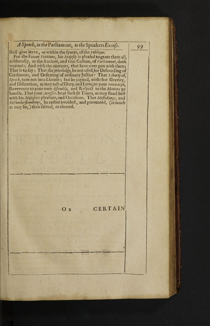 i— A Speecb, in the Parliament^ to the Speakers Excufe. ilia 11 give leave, or within the fpaces, of the Fublique. For the Foure Petitions, his Majejiy is pleafed to grant them all, as liberally, as the Ancient, and true Cuftom, of Parliament, doth warrant $ And with the cautions, that have ever gon with them. That is to fay 3 That the priviledge, be not ufed,for Defrauding of Creditours, and Defeating of ordinary Juftice.* That Liberty of. Speech, turn not into Licenfe 3 hut be joyned, with that Gravity, and Difcretion, as may tad: oFDuty:and Love,to your Soveraign, | Reverence to your own AJJembly, and Refped to the Matters ye handle. That your Acc£ffes> beat fuch fit Times, as may (hand bed with his Majesties pleafure, and Occafions. That Mifiakjngs, and Mifunderftandings, be rather'avoided, and prevented, (as much as may be,) then falved, or cleared.