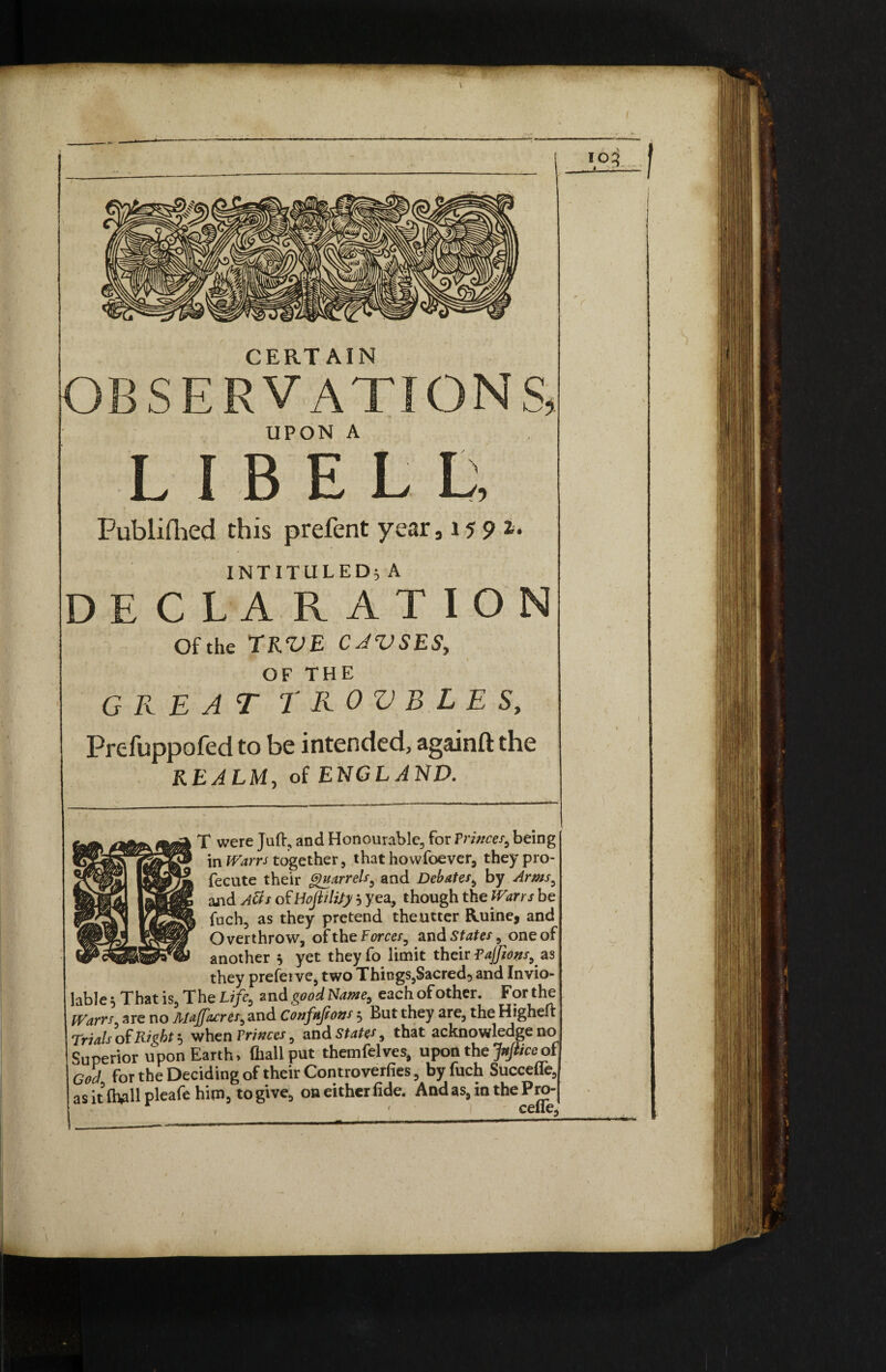 OBSERVATIONS, UPON A LIBE L L, Publifhed this prefent year 315 9 INTITULED; A DECLARATION Ofthe TRVE CJVSES, OF THE GREAT T R o V B L E S, Prefuppofed to be intended, againft the REALM, of ENGLAND. T were Juft, and Honourable, for Princes,, being in Warn together, that howfoever, they pro- fecute their Quarrels, and Debate*, by and >4#/ of Hojiiltfy } yea, though the / be foch, as they pretend the utter Ruine, and Overthrow, of the Forces, and States, one of another * yet theyfo limit their Pajfions^as they prefeive, two Things,Sacred, and Invio¬ lable} That is, The Life, and goodName, each of other. For the Warrs* are no Majfacres, and Cortfttjions} But they are, the Higheft Trials of Right} when Trinces > and States, that acknowledge no Superior upon Earth, (hall put themfelves, upon the Jnfiiceof for the Deciding of their Controverfies, byfuch Succefie, as it (hall pleafe him, to give, on either fide. And as, in the Pro- « ceue. i V