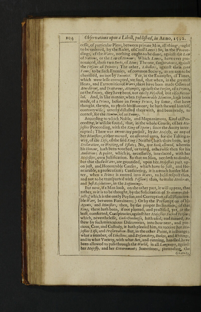 ceffe, of particular Pleas, between private Men, all thingc,oughti to be ordered, by the Rules, otCivil!Larges : So, in the Procee-1 dings, of the Wane, nothing ought.to be done, againft ihzLavrl of Nations, or the L axp of Honour 5 Which Latves, have ever pro-! nounced, thofe two Sorts, of Men 5 The one, Confpiratonrs, againft [ the Pcrjons of Princes-, The other, Libellers, againft their t.o be fuch Enemies, of common Society, as are not tobe| cherifhed, no not by Enemies. For, in the Examples, of Times, which were leffe corrupted, we find, that when, in the greateft Heats, and Extremities oi Warrsyhere have been made Offers of Murderous, and Traitorous, Attempts, again ft the Perfon, of a Prince, t o the Enemy, they have been, not onely Rejetfed, but alfo Revea¬ led, And, in like manner,when Dijhenouralle Mention, hath been ; made, of a Prinee, before an Enemy Prince, by fome, that have thought, therein, to pleafe his Humour, he hath (hewed himfelf, contrary wife, utterly diftafted therewith, and been ready, to conteft, for the Honour, of an Enemy. According to which Noble, and Magnanimous, Kind of Pro¬ ceeding, it will be found, that, in the whole Cow fe, of her Ma- jeflies Proceeding, with the King of Spain , fince the Amity inter¬ rupted 5 There was ntverany projetf, by her Majefly, or any of her Miniflers, either moved, or aflented unto, for the Taking a* way, of the Life, of the faid King: Neither* hath there been, any Declaration,oy Writing, of Efiate j No, ijor Book^allorved, wherein his Honour, hath been touched, or taxed, otherwife then for his Ambition 3 A point, which is, neeeffarily, interlaced, with her A/ajcflies, own Juffification. So that no Man, needeth to doubt, but that thofeWarrs,are grounded, upon her Mayflies part, up¬ on juft, and Honourable Caufies, which have fo Juft, and Ho¬ nourable, a profecution 5 Confidering, it is a much harder flat¬ ter, when a Prince is entred into Warrs, to hold refped then, and not to be tranfported with Pajjien $ than, to make Moderate, and cjpf Reflations, in t he beginnings. But now, if a Man look, on the other part, it will appear, that rather, as it is to be thought, by the Solicitation of Traitorous Sub- (which is the onely Poyfon,and Corruptiomofall Honoura¬ ble Warr, between Forrainers^) Or by the Prefumpt on ofhis Agents, and Miniflers, then, by the proper Inclination, of that King6 there hath been, ifnot plotted, and pra&ifed, yet, at the leaft, comforted, Cocfpiracies}againft her Majeflies Sacred Per fan which, nevertheleffe, Gods Goodnejfe, hathufed, and turned, to (hew by fuch miraculous Difcoveries, into how near, and pre¬ cious, Care, and Cuftody, it hath pleafed him, to receive her ’Ma¬ jeflies Life, and Prefcrvation. But, in the other Point, it is ftrange , what a number, of Libellous, and Defamatory, Boo kgs, and Writings, and in what Variety, with what Art, and cunning, handled,have been allowed to pafs through the World, in all Languages, again ft her Majefly, and her Government j Sometimes, pretending thej __ G raw ty31.