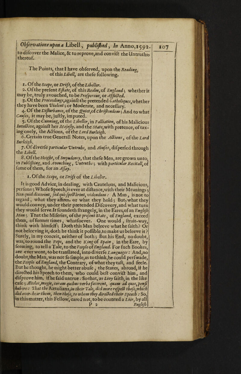 i ' ~ ~  — ■■ — ■■ - — - - — Obfervationj upon a Libell, publified, In Anno,1592. to difcover the Malice, & to reprove,and convift the Untruthsj thereof. The Points, that I have obferved, upon the Reading, of this Libell, are thefe following. 1 ° Of the Scope, or Drift, of the Libeller. 2. Of the prefent Ejlate, of this Realm, of England 3 whether it may be, truly avouched, to be Profperous, or Affixed. 5. Of the Proceedings,againft the pretended C at holiques,whether they have been Violent 3 or Moderate, and neceflary. 4. Of the Difturbance, of the Quiet, of chrijlendom 3 And to what Caufes, it may be, juftly, imputed. 5. Of the Cunning, of the Libeller, in Palliation, of his Malicious InveUive, againft her Majefty> and the <Staf<?,with pretence, of tax¬ ing onely, the A&ions, of the Lord Burleigh. 6. Certain true Generali Notes, upon the A&ions, of the Lord Burleigh. 7. Of diverfeparticular Vntruhs, and Abufes, difperfed through the Libell. 8. Of the Height, of Lmpudency, that thefe Men, are grown unto, in Publifiing, and Avouching, Vntruths 3 with particular Recitall, of fome of them, for an AJfay. \ . ' V ' . % • . *• ’ 1. Of the Scope, or Drift of the L ibeller. It is good Advice, in dealing, with Cautelous, and Malicious, perions 3 Whofe Speeches ever at diftance,with their Meanings 3 Non quid dixerint, fed quo fpeffarint, videndum : A Man, is not to regard, what they affirm, or what they hold 3 But3 what they would convey, under their pretended Difcovery,and what turn they would (erve.lt foundeth ftrangely, in the Eares,ofan Englifj Man3 That the Miferies, of the prefent State, of England, exceed them, of former times, whatfoever. One would , ftrait- way, think with himfelf 3 Doth this Man beleeve what he faith? Or not beleeving it, doth he think it poflible,to make us beleeve it ? Surely, in my conceit, neither of both 3 But his End, no doubt, | was, to round the Pope, and the King of Spain, in the Eare, by feeming, to tell a Tale, to the People of England. For fuch Bookes, are ever wont, to be tranflated, into diverfe Languages: And,no doubt,the Man, was not fo fimple^s to think,he could perfwade, th q People of England, the Contrary, of what they taft, and feele. But he thought, he might better abufe , the States, abroad, if he dire&ed his Speech to them, who could beft convift him, and difprove him, if he faid untrueSo that, as Livy faith, in the like cafe 3 A?tolos,magis, coram quibns verbafacerent, quam ad quos,penJi habere : That the Aastolians,/« their Tale, did more refpell thofe,which did over- hear them, then thoj'e, to whom they dir elded their Speech : So, in this matter, this Fellow, cared not, to be counted a Lier, by all P 2 Euglifi