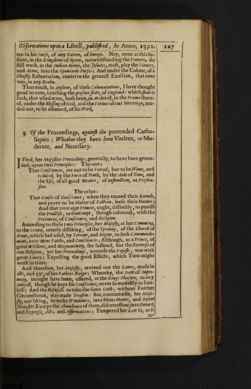 ten in his Purfe, of any Nation, of Europe. Nay, even at this In- ftant, in the Kingdoms of Spain , notwithstanding the Pwnersy do (till work, in the Indian Mines, the Jefuites, moft, play the Pioners, and Mine, into the Spaniards Purfes 5 And under the Colour, of a Ghofily Exhortation, contrive the greateft Exaction, that ever was, in any Realm. Thus much, in Anfwer, of thefe Calumniations, I have thought good to note, touching theprefent fiate, of England : which ftate is fuch, that whofoever, hath been,an ArchiteB, in the Frame there¬ of, under the Blejfing of God, and the Vertues of our Soveraign, nee¬ ded not, to be aihamed, of his Work. / 9 g. Of the Proceedings, agaittji the pretended Catho- liques 5 Whether they have been Violent, or Mo¬ derate, and Neceflary. T Find, her Majejlies Proceedings, generally, to have been groun- £ ded, upon two Principles : The one, That Confciences, are not to be Forced, but to be Wonn, and reduced, by the Force of Truth, by the Aide of Time, and t he Vfe, of all good Meanes, of Infiru&jon, or Perfwx- jion. The other > That Caufes of Confcience, when they exceed their Bounds, and prove to be Matter of Fa&ion, leefe their Nature 5 And that Soveraign Princes, ought, diftin&ly, to puni(h the Prx&ife, or Contempt, though coloured, with the Pretences, of Conscience, and Religion. According to thefe two Principles, her Majejly, at her Camming, to the Crown, utterly difliking, oiihzTyr anny, of the Church ot Rome, which had ufed, by Terr our, and Rigour, to feek Com man de¬ ment, over Mens Faiths, and Confciences •> Although, as a Prince, of great Wifdome, and Magnanimity, (he fuffered, but the Exercif of one Religion, yet her Proceedings, towards the Papijls, was with great Lenity, Expecting the good Effefrs, which Time might work in them. . , And therefore, her Majejly, revived not the Lawes, made in 28°, and 55°, of her Fathers Raign 5 Whereby, the oath of Supre¬ macy, mought have been, offered, at the Kings pleafure, to any Sub j eft, though he kept his Confcience, never fo modeftly to him- feli 5 And the Refufall, to take the fame Oath, without Further Circutnftance, was made Treafon: But, contrariwife, her Maje* fly, not liking, to make Windowes, into Mens Hearts, and Secret Thoughts Except the Abundance of them,did overflow,into Onvert,