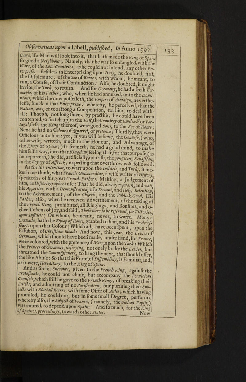 Cau'e0 if a Man will look into it, that hath made the King ot Spain lo good a Neighbour 3 Namely, that he was fo entangled,with the IVars, of the Low-Countries, as he could not intend, any other En- ferprife. Befides, in Enterprizing upon Italy, he doubted, firft the Dnpleafure, ofthe See otRome^ with whom, hemeant to run, a Courfe, of ttrait Con junftion .• Alfo, he doubted, it might invite, the Turk, to return. And for Germanyy he had a frefli Ex- ample, of his Father 3 who, when he had annexed, unto the Domi- which he now pofleffeth, the Empire of Almaign, neverthe- icile, lunck in that Enterprise : whereby, he perceived that the Nation,, wasof too ftrong a Compofition, for him, to deal with - all: Though, not long fince 3 bypraftife, he could have been contented to fnatchup,iQ the Eaft,thzCountrey ofEmden.For For- ^.,hrft the Kings thereof, were good Sons, to the to of Rome3 Wext.he had no Colour,o( Quarrel, or pretence-•> Thirdly,they were Ofhcious unto him:yet, it you will believe, the Gemtefo (who otherwile, wnteth, much to the Honour, and Advantage of f e Jy!r?S sPfin ’) ^ Nemeth, he had a good mind, to make nun felt a way, mto that Kingdomfazmg that,for thatpurpofe fas he reporteth,) he did, artificiaIly:nourilh, theyongKing Sebafiian in the Voyage oiAffrick, expe&ing that overthrow wch followed f ^or bis Intention, to warr upon the Infidels, and Turks, it ma- iteth me think, what Francis Guicciardiue, a wife writer of Hi dory fpeaketh, of his great Grand- Father 5 Making, a Judgement of him, asHiJioriographersuCe : That he didsalwayes,^j45and vail his Appetites, with a Demonfiratiou9 ofa Devout, and Holy, Intention to the Advancement, ofthe chHrch, and the PublickGood. His Father, alfo, when he received Advertifement, of the taking of the French King, prohibited, all Ringings, and Bonfires, and o- ther Tokens of Joy,and faid 5 Thofe were to be referved,for Victories upon infidels 5 On whom, hemeant, never, towarre. Mariya Cruzada5 hath the Bifhop of Rome, granted to him, and his TredeceC- fours upon that Colour 3 Which all, have been fpent, upon the knulion, or Chrifiian Bloud: And now, this year, the Levies o( Germans, which Ihould have been made, under hand, for France were coloured, with the pretence,of Warr, upon the Turk 3 Which the Princes of Germany, defcrying, notonely brake the Levies, but threatned the Commiffioners, to hang the next, that fhould offer the like Abufe: So that this Form,of Diffembling, is Familiar and as it were. Hereditary, to the King of Spain. * J 3 An^ as f°r his Succours, given to the French King, againftthe Proteftants he could not chufe, but accompany the Pernicious Cofnfels,v/nich Hill he gave to the French Kings, of breaking their too/, and admitting of no Pacification, but purfuing their Sub- jeCfs with Mortall Warre, with fome Offer of Aides $ which having promifed, he could not, but infomefmall Degree perform * whereby alfo, the Subjett of France, ( namely, the violent Papifl] was enured, to depend upon Spain. And fo much, for the Kini ffspainesj proceedings, towards other States. Now *