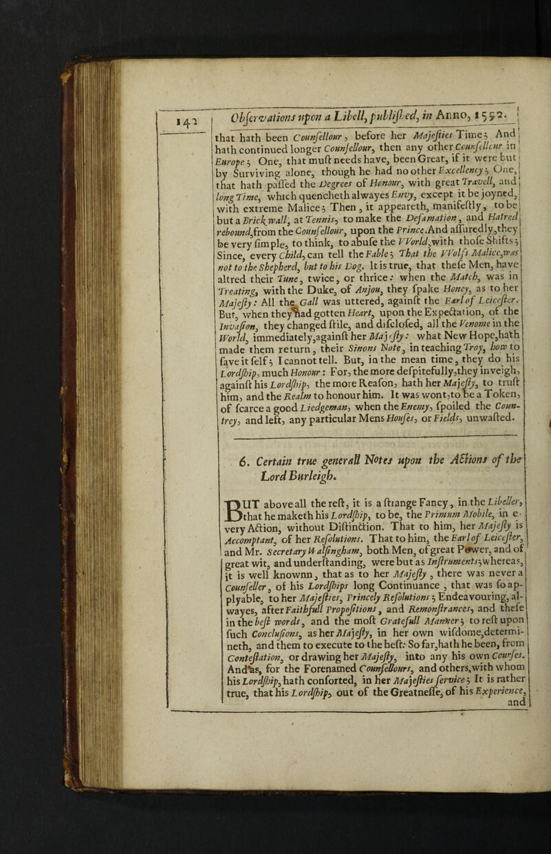 that hath been Counfellour, before her Majejiies Time 5 And, lath continued longer Counjellour, then any other Counfellour in Enr^g 5 One, that mutt needs have, been Great, if it were but j ay Surviving alone, though he had no other Excellency ^ One,! that hath paired the Degrees of Honour 0 with great Travel^ andj long Time, which quencheth alwayes Envy, except it be joyned, j with extreme Malice} Then, it appeareth, manifefHy, tooe< but a Tjrichjva.il) at Tennis? to make the Defamation, and Hatred reboundfiom the Counfellour, upon the Prince.And allured ly,they be very fimple, to think, to abufe the World^with thofe Shifts } Since, every Chitd, can tell the Fable } That the yVolfs Maliceyx>as not to the shepherd, but to his Dog. It is true, that thefe Men, have altred their Tune, twice, or thrice: when the Match, was in Treating, with the Duke, of Anjou> they fpake Honey, as to her Majejiy: All the Gall was uttered, againft: the Earl of Leicejier. Bur, when they^ad gotten Heart, upon theExpe&ation, of the Invajion, they changed ftile, and difclofed, all the Venome in the World0 immediately,againft her Maj tjiy: what New Hope,hath made them return, their Sinons Note, in teaching Troy, how to fave it felf 5 I cannot tell. But, in the mean time, they do his Lordfiip, much Honour: For, the more defpitefully,they inveigh, againft his Lordjhip, the more Reafon, hath her Majejiy, to truft him, and the Realm to honour him. It was wont,to be a Token, of fcarceagood Liedgeman, when the Enemy, fpoiled the Coun¬ trey , and left, any particular Mens Houfes, or Fields, unwafted. 6. Certain true generaU Notes upon the AVtions of the Lord Burleigh« BUT above all the reft, it is a ftrange Fancy, in the Libeller, that he maketh his Lordfiip, to be, the Primnm Mobile, in e- very A&ion, without DiftinCtion. That to him, her Majejiy is Accomptant, of her Refolutions. That to him, the Earlof Leicejier0 I and Mr. Secretary H alfwgham, both Men, of great Pcfwer, and of ! great wit, andunderftanding, were but as Injlrumentsjwheieas, ft is well knownn, that as to her Majejiy , there was never a Counfeller, of his Lordjhips long Continuance , that was foap- plyable, to her Majejlies, Princely Refolutions $ Endeavouring, al¬ wayes, after Faithfull Propojltions 9 and Remonjlrances, and thefe inthebejl words, and the moft Gratefull Mankerj to reft upon fuch Conclujions, as her Majejiy, in her own wifdome,determi- neth, and them to execute to the heft: So far,hath he been, from j Contejiation, or drawing her Majejiy, into any his own Courjes. And^as, for the Forenamed Counfellour s9 and others,with whom his Lordjlnp, hath conforted, in her Mayflies fervice 5 It is rather true, that his Lordjhip-, out of the GreatnefTe, of bis Experience, and