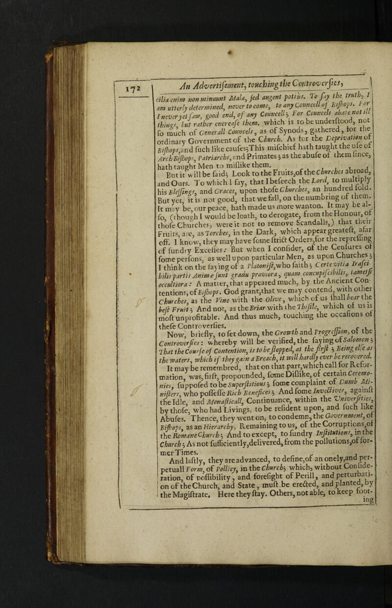 •C 172 An Advertifement, touching the Controverfies^ \ cilia enim nonminmnt Mala, Jed augent potsus. To Jay the truth, I am utterly determined, never to come, to any Conn cell oj Bsjtiops. tor l never yet [aw, good end, of any Com,cell-. For Connects abatenot ,11 things, h„t rather cncreafe them, which IS to be underftood, not fo much of Generali Conn cels, as of Synods , gathered, tor toe ordinary Government of the Church. As tor the Deprivation ot Bifhopslnd fuch like caufes;This mifehief hath taught the ufe of /ref, Bijhops, Patriarchs,and Primates; as the abule ot them hnce, hath taught Men to miflike them. But it will be fa id; Look to the Frutts,of the Churches abroad;, and Ours. To which 1 fay, thatlbefeech the Lord to multiply his Biel fines, and Graces, upon thofe Churches, an hundred told. But yet, it is not good, that we fall, on the numbrmg of them. It may be, our peace, hath made us more wanton. It may ea ‘ fo, (though l would be loath, to derogate, from the Honour, ot thofe Churches, weie it not to remove Scandalls,) that their Fruits are, as torches, in the Dark, which appear greatelt, atar off. 1 know, they may have fome ftrier Orders,for the reprelfing of fur.dry Excefies.- But when I confider, of the Cenfures ot fomeperfons, as well upon particular Men, as upon Churches; I think on the fay ing of a rlatonifi,who faith; CcrteviUa Irajc, bilis partis Animt junt gradu pravwra, quam concupijabths, iametjs occnltiora: A matter, that appeared much, by the Ancien t Con tentions, of Btftops. God granyhat we may contend, with other Churches, as the Vine with the Olive, which of us fhall Wthe hell Fruit; And nor, as the Briar with the '1 hijile, which ot usis moft unprofitable. And thus much, touching the occafions ot thefe Controverfies. Now briefly, to fet down, the Growth and Trogrcfion, of the Controverfies: whereby will be verified, the ot Salomon h That the Courtc of Contention, is to heflopped^ at the flrfi $Being e [c as the waters, which if they gain a Breach, it will hardly ever he recovered. It may be remembred, that on that part,which call tor Reror- mation, was, fir ft, propounded, fame Ditlike, of ceitjn Ceremo¬ nies, fuppofed to be Superjhtious ; fome complaint of Dumb Ms- nifters, who poffette Rick Benefcesi And fome InvSives, agamlt the Idle, and Monafticall, Continuance, within the Vmverjsttes, by thofe, who had Livings, to be refident upon, and iuch -ike Abufes. Thence, they went on, to condemn, theGovernment, ot Bif?ops as an Hierarchy> Remaining to us, of the Corrupticns3o the Ron/ an e Churchy And to except, tofundry InJtitutjonss\nthe Church , As not fufficiently,delivered, from the pollutions,oi ior- mer Times. r , And laftly, they are advanced, to define,of an onely,and per- petuall Form, of Pollicy, in the churchj which, without Conhde- ration, of noflibility, and forefight of Perill, andpertur an¬ on of the Church, and State, muft be erefted, and planted, by the Magiftrate* Here they flay. Others, not able, to keep toot- V V- X.nfwPl