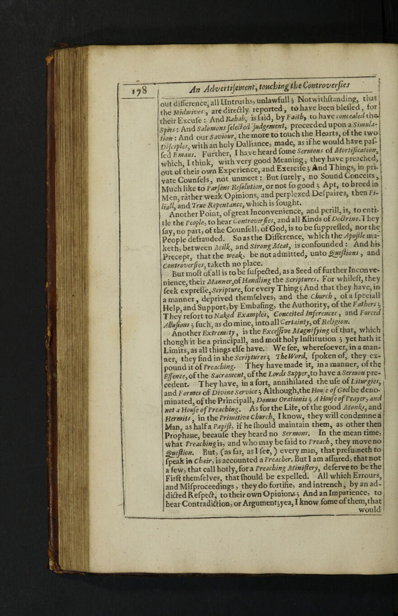 oi7t difference, alfitatem unlawfull, NotwuhlWing tna the Midwives, aredireftly reported, to have been bleiled tor theirExcufe : And Rabab, is Card, by Faith, to have conceal'd thd sires: And Salomons fekchd judgement, proceeded upon a W*- tion : And our Saviour, the more to touch the Heal ts,ofhc two &i forties, with an holy Dalliance, made, as if he would have paf- fei Lms. Further, 1 ha.ve heard fome Sermons of MorUficanon which, I think;, with very good Meaning, they have preached, out of their own Experience, and Exercife; And Things, in pri¬ vate Counfels, not unmeet: But furely, no Sound Conceits, Much like to Varfons Refilution, or not fo good ; Apt, to breed® Men, rather weak Opinions, and perplexed Delpatres, then ft- Hall, and True Repentance, which is fought. . Another Point, of great Inconvenience, and peril!, is, to enti¬ tle the People, to hear Controverfies, and all Kinds oi Doctrine^ hey fay, no pait, of the Counfell, of God, is to be fupprefled, nor the People defrauded. So as the Difference, which the Jpojllemz- keth, between Milk, and Strong Meat, is confounded : And his Precept, that the roeaho be not admitted, unto guejnons , and Controverfies taketh no place. T But inoft of all is to be fufpefted, as a Seed of further Inconve¬ nience, their MannerHandling the Scriptures For whilett, they feek expreflfe,Scripture, for every Things And that they have, in a manner, deprived themfelves, and the church of a fpeciali Help, and Support, by Embafing, the Authority, of the Fathers: They refort to Naked Examples, Conceited Inferences, and Forced Muftons 5 fuch, as do mine, into all Certainty, ofReligion. Another Extremity, is the Excejfive Magnifying ot that, which though it be a principall, and molt holy lnftitution } yet hath it Limits, as all things elfe have. We fee, wherefoever, in a man¬ ner they find in the Scriptures b TheWord, fpokenof, they ex¬ pound it of Y reaching. They have made it, in a manner, of the Eflence, of the Sacrament, of the Lords Supper,to have a Sermon pre¬ cedent. They have, in a fort, annihilated the ufe ot Liturgies, and Formes of Divine Service ^ Although,the Houje of God be deno¬ minated, of the Principall, Domns Orationis } A Houfe of Prayer, and not a Houfe ofPreaching, As for the Life, of the good Monks, and Hermits, in the Primitive church, I know, they will condemnea Man, as half a Papift, if heihould maintain them, as other then Prophane, becaufe they heard no Sermons, In the meantime, what Preaching is, and who may be laid to Preach, they move no guefiion. But, fas far, as I fee,) every man, that prefumeth to fpeak in Chair, is accounted a Preacoer. But I am allured, that not a few, that call hotly, for a Preaching Minzftery, deferveto be the Firft themfelves, that fhould be expelled. All which Errours, and Mifproceedings, they do fortifie, and intrench, by an ad¬ dicted RefpeCt, to their own Opinions 5 And an Impatience, to hear Contradiction, or Argument:,yea,I know fome of them, that tlTrkll 1 /?£