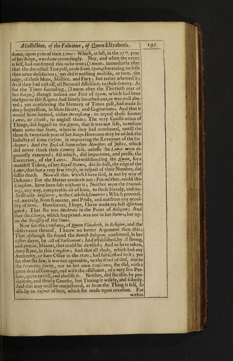 —■ • ■-- , t -■■■■ I ...» - i —■■ - A Collection> of the FdicitteJ, of Queen Elizabeth, dome, upon pain of their Lives: Which, atlaff, in the 27 th. year of her Raign:i was done accordingly. Nay, and when the event it felf, had confirmed this to be true $ (L mean, immediatly after that the dreadfull Tempeit, arofe from £p<w/,threatning no lefle then utter defolation, J yet did it nothing mollifie, or turn, the edge, of thefe Mens, Mallice, and Fury, but rather whetted it a, As if they had caff off, all Naturall Affe&icn, to their Country. As for the Times fucceding, flmjean after the Thirtieth year of hzxRaignS) though indeed our Fear of Spam, which had been theSpur to this Rigour had fairely breat hed out,or was well aba¬ ted j yet ccnfidering the Memory of Times paft,had made fo deep Impreflion, in Mens Hearts, and Cogitations, And that it would have feemed, either Inconflancy, to repeal thofe former Larvesy or sloath s to negled: them 5 The very Conftimtion of Things, did fuggeft to theQueen^ that it was not fafe, to reduce them unto that State, wherein they had continued, untill the three 8e twentieth year of her Raign. Hereunto may be added,the Induftry of fome Perfonsj in improving the Revenues of the Ex¬ chequerAnd the Zeal of fome other Minifiers of jfnjlice0 Which did never think their Country fafe, unleffe the Lawes were ri- goroully executed 3 All which, did importune, and preffe, the Execution, of the Lawes, Notwitbftanding the Queeny fora manifeft Token, of her Royal! Nature, did fo dull, the edge of the Lamsythat but a very few Priefis^ in refpefr of their Number, did fuffer death. Now all this, which I have faid, is not by way of Defence: For the Matter needes it not .-For neither? could this Kingdom-, have been fafe without it, Neither were the Proceed- ingsy any way, comparable, or of kinD, to thofe bloody, and un- chriftianly Majfacres, in the Catholick^Countries Which proceed¬ ed, meerely, from Rancour, and Pride, and not from any necef- ftty State. Howfoever, I hope, I have made my firft Affertion good 5 That fhe was Moderate in the Point of Religion--, And that the change, which happened, was not in her Nature> but up¬ on the Necejjtty of the Limes. Now for the Confiancy, of Queen Elizabeth, in Religion, and the obfeivance thereof, I know no better Argument then this 5 That although fhe found the Romiftj Religion, confirmed,in her Sifters dayes, by Act of Parliament , And eftablifhed,by all ftrong, and potent, Meanes, that could be de vifed j And to have taken, deep Roof, in this Kingdom 5 And that all thofe, which had any Authority, or bare Office in the State, had fubfer'ibed to it 5 yet for that fhe faw, it was not agreeable, to the IVord of God3 nor to the Primitive Purity, nor to her own Confciencey fhe did, with a great deal of Courage, and with the afliffance, of a very few Per¬ sons, quite expell, 2nd abolifh it. Neither, did (he this, by pre¬ cipitate, and Heady Courfes, but Timing it wifely, and foberly. And this may well be conjedured, as from the Thing it felf, fo alfo by an Anftver of hers, which fhe made upon occafion. For within