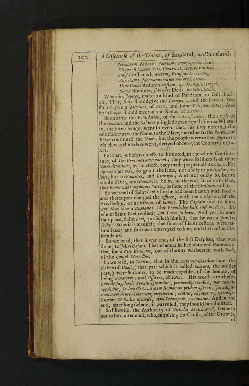 Sermontm Aufonii pafrium, morcjque tenebanty. \ V trine eft Nomen erit $ Commix ti Cor pore tantum, SubJidentXeucri, Morem, RitufqueSacrorum, Adjiciam $ faciamque omnes uno ore L atinos. nine Genus Aufonio mifium, qnodjanguinefargef. Homines, fupraire Deos, pietatevidebis. . ^ < Wherein> Jupiter, maketha kind of Partition, or Diirribmi-j on * That, Italy Ihould give the Languagey and the Laivesg 'irey (hould give a Mixture, of Men , and feme Religious Rita 5 And both People, thould meet in one Name, of Latmcs. . Soon aher the Foundation, of the City of Rome, the People 0$ the Homans,and the S4fe/}pingIed,upon equal! Terms.Where- I. in, the Interchange, went to even, that, fas Livy noteih,) the one Nation gave theName,tothe Place,the other to the People.Yov Rome continued the Name, but the people were called gmntes', which was theSabwe word,derived ofC#re/,the Countrey of 7*- ttt&S -if hii But that, which is chiefly to be noted, in the whole Continu¬ ance of the Romane Government 5 they were fo liberal^ of their Naturalizations, as, in effect, they made perpetuall Mixtures.For the manner was, to grant the fame, not ooely to particular per- fans but to Familiesf and Lineages 5 And not oneiy fo, but to who’le Cities, and Countries. So as, in the end, it came to that, that Rome was Communis Patria, as fotne of the Civilians call it. So we read of Saint Paul, after he had been beaten with Rods, and thereupon charged the officer, with the violation, of the Priviledge, of a Cittizen, of Romey The Captain faid to him 5 Art thou then a Romane P lhat Priviledge hath cojl me dear. To whom Saint Paul replied 3 But I was Jo born. And yet, in ano*, ther place, Saint Paul, profefleth himfelf, that he was a Jew, by Tribe : So as it is manifeft, that feme of his Anceftors, were na-1 turalized, andfo it was conveyed to him, and their other De¬ fendants. r r • T So we read, that it was one, of the firft Defpites, that was done, to Julius Cafar? That whereas he had obtained Naturaliza¬ tion, for a City in Gaule, one of the City was beaten with Rods, of the Conful MarcelUts. . So we read, in Tacitus, that in the Emperour Claudius time, the Nation of Gaule, (that part which is called Comata, the wilder part,) wereSuitours, to be made capable, of the honour, of Being Senatours, and officers, of Rome. His words are thefe: Cum de Jupplendo Senatu agitareiur, primorejque Gallia, qua comata appellatur, foedera & Civitatem Romanam pridemajfecuti, Jus adipjfi cendoruminurbeHonorum, exp^t event 5 mult us, eajuper re, variufque Rumor, &fiudiis diverfts, apud Principem, certabatur. And in the end, after long debate, it was ruled, they (hould be admitted. Solikewife, the Authority of Nicholas Matchiavell, feemethj not to be contemned} who,enquiring the Caufes, of the Growth,] \ oft