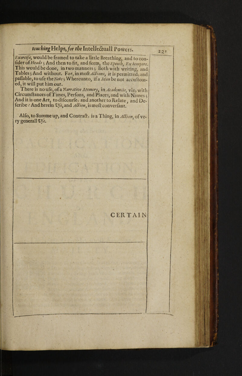 touching Helps,for ffcelntelle&uall Powers. Exercife, would be framed to take a little Breathing, and to con¬ sider of Heads 5 And then to fit, and form, the Speech, Ex tempore. This would be done, in two manners 5 Both with writing, and Tables 5 And without. For, in moftABions^ it is permitted, and pailable, to ufe the e j Whereunto, ifa^tobenot accuftom- ed, it will put him out. There is no ufe, of a Narrative Memory, in Academiis, viz, with Circumftances of Times, Perfons, and Places, and with Names 5 And it is one Art, todifccurfe, and another to Relate, andDe- feribe .* And herein VJe9 and Aftion, ismofl converfant. Alfo, to Summe up, and Contrad, is a Thing, in Atfiov, of ve¬ ry generall Vfi, \ / CERTAIN )