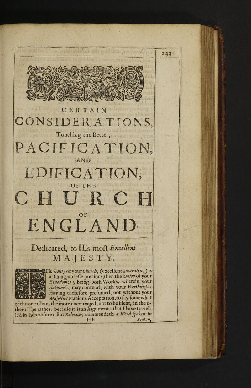 / / I I 4a CERTAIN CONSIDERATIONS, Touching the Better, PACIFICATION, •AND EDIFICATION, OFTHE CHURCH OF ENGLAND- Dedicated, to His mod: Excellent MAJESTY. ' He 'Unity of your Churchy (excellent Sovcraign3 J is a Thing,no lefTe precious3then the Vnion ot your Kingdoms , Being both Works, wherein your Happinefs3 may contend, with your Worthinefs : Having therefore prefumed3 not without your Majejites gracious Acceptation3to fay fomewhat of theone 51 am, the more encouraged3 not to be filent, in the o- ther: The rather, becaufe it is an Argument, that I have travel¬ led in heretofore: But Salomon^ commendeth a Word fpokgnin H h Sea]on,